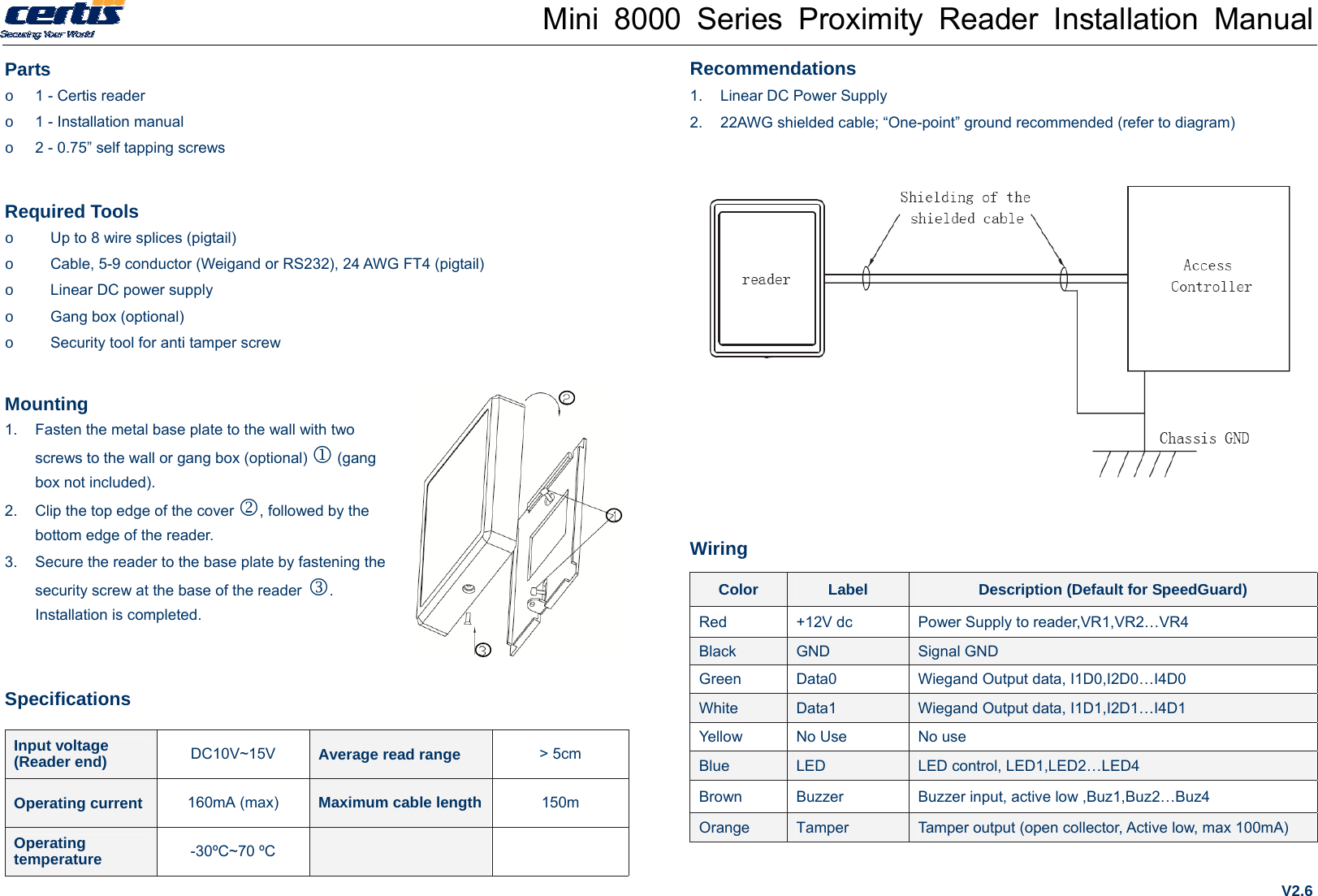 Mini 8000 Series Proximity Reader Installation Manual Parts o  1 - Certis reader o  1 - Installation manual o  2 - 0.75” self tapping screws  Required Tools o  Up to 8 wire splices (pigtail) o  Cable, 5-9 conductor (Weigand or RS232), 24 AWG FT4 (pigtail) o  Linear DC power supply o  Gang box (optional) o  Security tool for anti tamper screw Mounting 1.  Fasten the metal base plate to the wall with two screws to the wall or gang box (optional)  (gang box not included). 2.  Clip the top edge of the cover , followed by the bottom edge of the reader.   3.  Secure the reader to the base plate by fastening the security screw at the base of the reader . Installation is completed. Specifications Input voltage   (Reader end)  DC10V~15V  Average read range  &gt; 5cm Operating current  160mA (max)  Maximum cable length 150m Operating temperature  -30ºC~70 ºC    Recommendations 1.  Linear DC Power Supply 2.  22AWG shielded cable; “One-point” ground recommended (refer to diagram)           Wiring Color  Label  Description (Default for SpeedGuard) Red  +12V dc  Power Supply to reader,VR1,VR2…VR4 Black  GND  Signal GND Green  Data0  Wiegand Output data, I1D0,I2D0…I4D0 White  Data1  Wiegand Output data, I1D1,I2D1…I4D1 Yellow  No Use  No use Blue  LED  LED control, LED1,LED2…LED4 Brown  Buzzer  Buzzer input, active low ,Buz1,Buz2…Buz4 Orange  Tamper  Tamper output (open collector, Active low, max 100mA) V2.6 