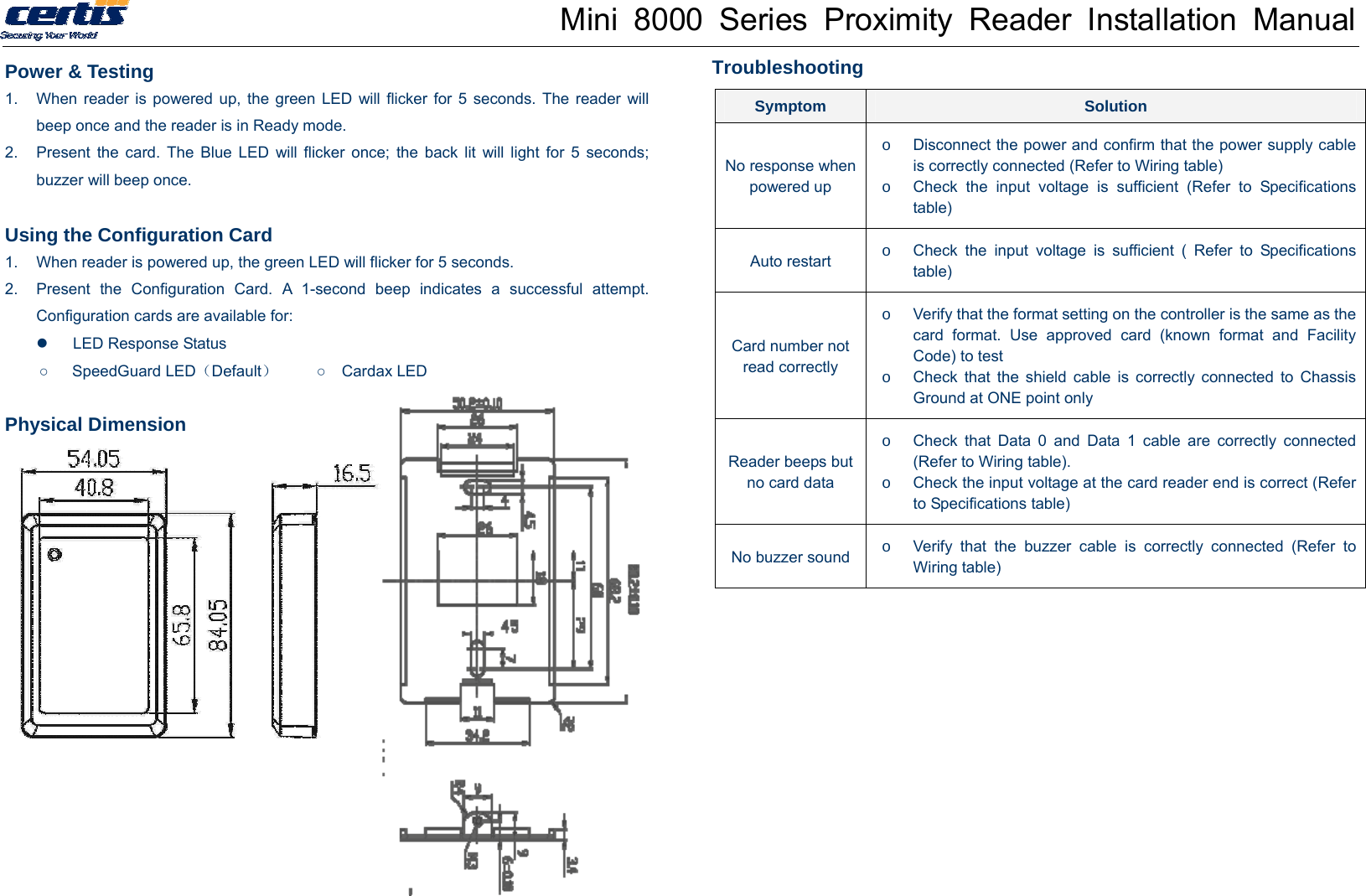 Mini 8000 Series Proximity Reader Installation Manual Power &amp; Testing 1.  When reader is powered up, the green LED will flicker for 5 seconds. The reader will beep once and the reader is in Ready mode. 2.  Present the card. The Blue LED will flicker once; the back lit will light for 5 seconds; buzzer will beep once.    Using the Configuration Card 1.  When reader is powered up, the green LED will flicker for 5 seconds.   2.  Present the Configuration Card. A 1-second beep indicates a successful attempt. Configuration cards are available for:   LED Response Status ○   SpeedGuard LED（Default）     ○  Cardax LED  Physical Dimension       Troubleshooting  Symptom  Solution No response when powered up o  Disconnect the power and confirm that the power supply cable is correctly connected (Refer to Wiring table) o  Check the input voltage is sufficient (Refer to Specifications table) Auto restart  o  Check the input voltage is sufficient ( Refer to Specifications table) Card number not read correctly o  Verify that the format setting on the controller is the same as the card format. Use approved card (known format and Facility Code) to test o  Check that the shield cable is correctly connected to Chassis Ground at ONE point only Reader beeps but no card data o  Check that Data 0 and Data 1 cable are correctly connected (Refer to Wiring table). o  Check the input voltage at the card reader end is correct (Refer to Specifications table) No buzzer sound o  Verify that the buzzer cable is correctly connected (Refer to Wiring table) 
