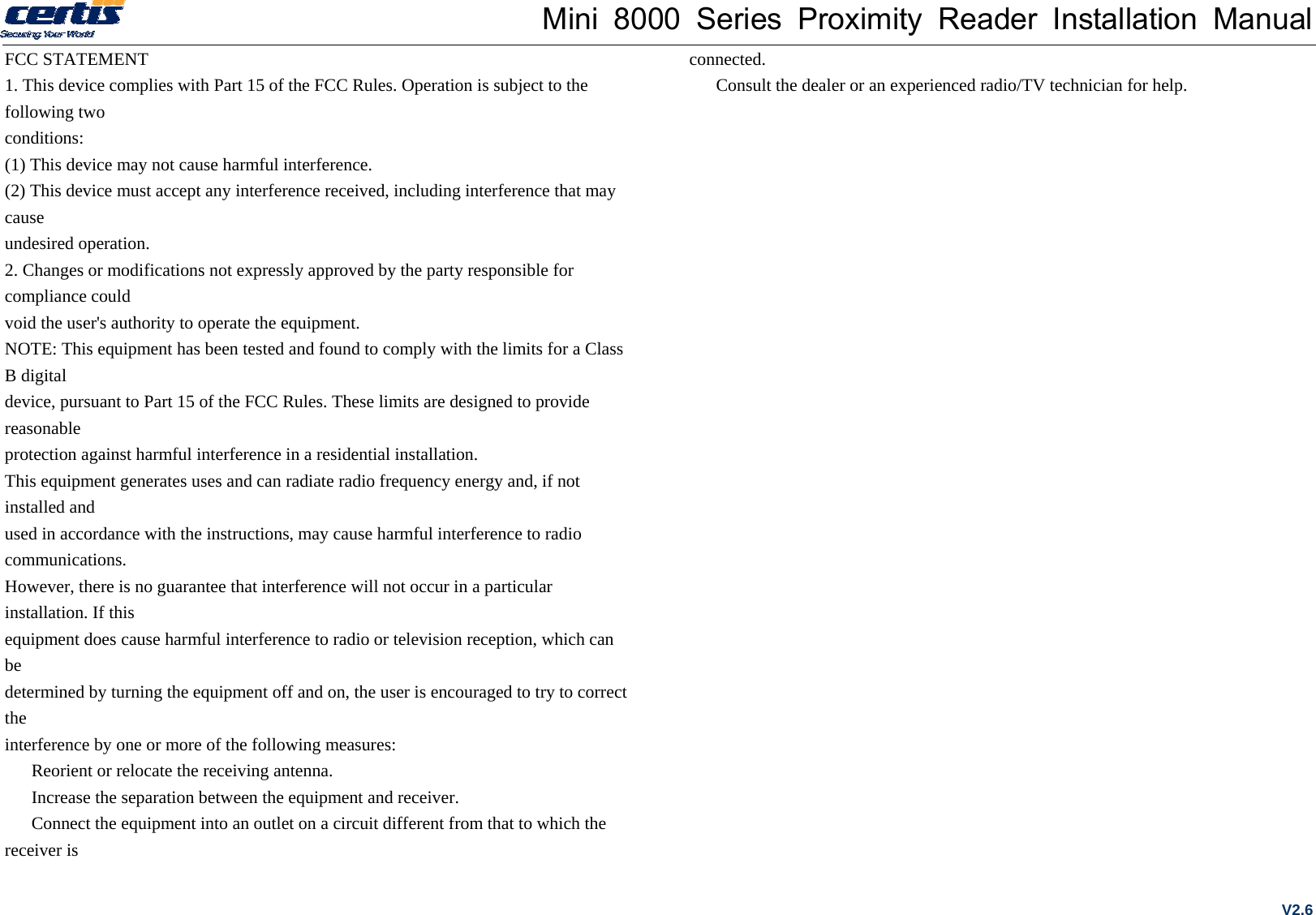 Mini 8000 Series Proximity Reader Installation Manual FCC STATEMENT 1. This device complies with Part 15 of the FCC Rules. Operation is subject to the following two conditions: (1) This device may not cause harmful interference. (2) This device must accept any interference received, including interference that may cause undesired operation. 2. Changes or modifications not expressly approved by the party responsible for compliance could void the user&apos;s authority to operate the equipment. NOTE: This equipment has been tested and found to comply with the limits for a Class B digital device, pursuant to Part 15 of the FCC Rules. These limits are designed to provide reasonable protection against harmful interference in a residential installation. This equipment generates uses and can radiate radio frequency energy and, if not installed and used in accordance with the instructions, may cause harmful interference to radio communications. However, there is no guarantee that interference will not occur in a particular installation. If this equipment does cause harmful interference to radio or television reception, which can be determined by turning the equipment off and on, the user is encouraged to try to correct the interference by one or more of the following measures:   Reorient or relocate the receiving antenna.   Increase the separation between the equipment and receiver.   Connect the equipment into an outlet on a circuit different from that to which the receiver is connected.   Consult the dealer or an experienced radio/TV technician for help. V2.6 