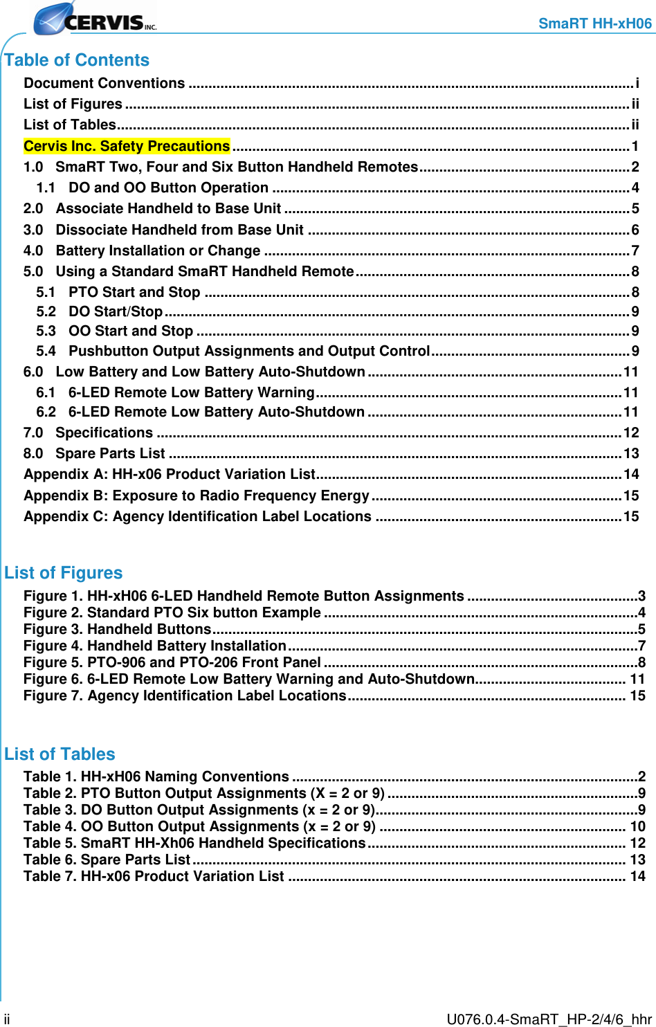     SmaRT HH-xH06     U076.0.4-SmaRT_HP-2/4/6_hhr ii Table of Contents Document Conventions ................................................................................................................ i List of Figures ............................................................................................................................... ii List of Tables ................................................................................................................................. ii Cervis Inc. Safety Precautions .................................................................................................... 1 1.0 SmaRT Two, Four and Six Button Handheld Remotes ..................................................... 2 1.1 DO and OO Button Operation .......................................................................................... 4 2.0 Associate Handheld to Base Unit ....................................................................................... 5 3.0 Dissociate Handheld from Base Unit ................................................................................. 6 4.0 Battery Installation or Change ............................................................................................ 7 5.0 Using a Standard SmaRT Handheld Remote ..................................................................... 8 5.1 PTO Start and Stop ........................................................................................................... 8 5.2 DO Start/Stop ..................................................................................................................... 9 5.3 OO Start and Stop ............................................................................................................. 9 5.4 Pushbutton Output Assignments and Output Control .................................................. 9 6.0 Low Battery and Low Battery Auto-Shutdown ................................................................ 11 6.1 6-LED Remote Low Battery Warning ............................................................................. 11 6.2 6-LED Remote Low Battery Auto-Shutdown ................................................................ 11 7.0 Specifications ..................................................................................................................... 12 8.0 Spare Parts List .................................................................................................................. 13 Appendix A: HH-x06 Product Variation List............................................................................. 14 Appendix B: Exposure to Radio Frequency Energy ............................................................... 15 Appendix C: Agency Identification Label Locations .............................................................. 15  List of Figures Figure 1. HH-xH06 6-LED Handheld Remote Button Assignments ...........................................3 Figure 2. Standard PTO Six button Example ...............................................................................4 Figure 3. Handheld Buttons ...........................................................................................................5 Figure 4. Handheld Battery Installation ........................................................................................7 Figure 5. PTO-906 and PTO-206 Front Panel ...............................................................................8 Figure 6. 6-LED Remote Low Battery Warning and Auto-Shutdown...................................... 11 Figure 7. Agency Identification Label Locations ...................................................................... 15  List of Tables Table 1. HH-xH06 Naming Conventions .......................................................................................2 Table 2. PTO Button Output Assignments (X = 2 or 9) ...............................................................9 Table 3. DO Button Output Assignments (x = 2 or 9)..................................................................9 Table 4. OO Button Output Assignments (x = 2 or 9) .............................................................. 10 Table 5. SmaRT HH-Xh06 Handheld Specifications ................................................................. 12 Table 6. Spare Parts List ............................................................................................................. 13 Table 7. HH-x06 Product Variation List ..................................................................................... 14   
