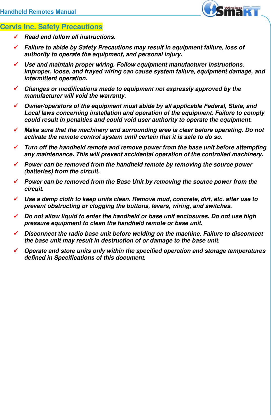 Handheld Remotes Manual  Cervis Inc. Safety Precautions  Read and follow all instructions.   Failure to abide by Safety Precautions may result in equipment failure, loss of authority to operate the equipment, and personal injury.  Use and maintain proper wiring. Follow equipment manufacturer instructions. Improper, loose, and frayed wiring can cause system failure, equipment damage, and intermittent operation.  Changes or modifications made to equipment not expressly approved by the manufacturer will void the warranty.  Owner/operators of the equipment must abide by all applicable Federal, State, and Local laws concerning installation and operation of the equipment. Failure to comply could result in penalties and could void user authority to operate the equipment.  Make sure that the machinery and surrounding area is clear before operating. Do not activate the remote control system until certain that it is safe to do so.  Turn off the handheld remote and remove power from the base unit before attempting any maintenance. This will prevent accidental operation of the controlled machinery.  Power can be removed from the handheld remote by removing the source power (batteries) from the circuit.  Power can be removed from the Base Unit by removing the source power from the circuit.  Use a damp cloth to keep units clean. Remove mud, concrete, dirt, etc. after use to prevent obstructing or clogging the buttons, levers, wiring, and switches.  Do not allow liquid to enter the handheld or base unit enclosures. Do not use high pressure equipment to clean the handheld remote or base unit.  Disconnect the radio base unit before welding on the machine. Failure to disconnect the base unit may result in destruction of or damage to the base unit.  Operate and store units only within the specified operation and storage temperatures defined in Specifications of this document. 