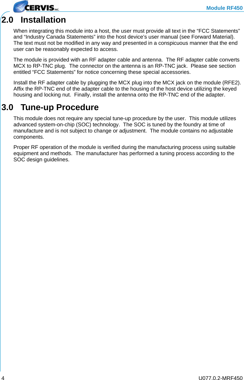   Module RF450   U077.0.2-MRF450 42.0 Installation When integrating this module into a host, the user must provide all text in the “FCC Statements” and “Industry Canada Statements” into the host device’s user manual (see Forward Material).  The text must not be modified in any way and presented in a conspicuous manner that the end user can be reasonably expected to access. The module is provided with an RF adapter cable and antenna.  The RF adapter cable converts MCX to RP-TNC plug.  The connector on the antenna is an RP-TNC jack.  Please see section entitled “FCC Statements” for notice concerning these special accessories. Install the RF adapter cable by plugging the MCX plug into the MCX jack on the module (RFE2).  Affix the RP-TNC end of the adapter cable to the housing of the host device utilizing the keyed housing and locking nut.  Finally, install the antenna onto the RP-TNC end of the adapter. 3.0 Tune-up Procedure This module does not require any special tune-up procedure by the user.  This module utilizes advanced system-on-chip (SOC) technology.  The SOC is tuned by the foundry at time of manufacture and is not subject to change or adjustment.  The module contains no adjustable components. Proper RF operation of the module is verified during the manufacturing process using suitable equipment and methods.  The manufacturer has performed a tuning process according to the SOC design guidelines. 