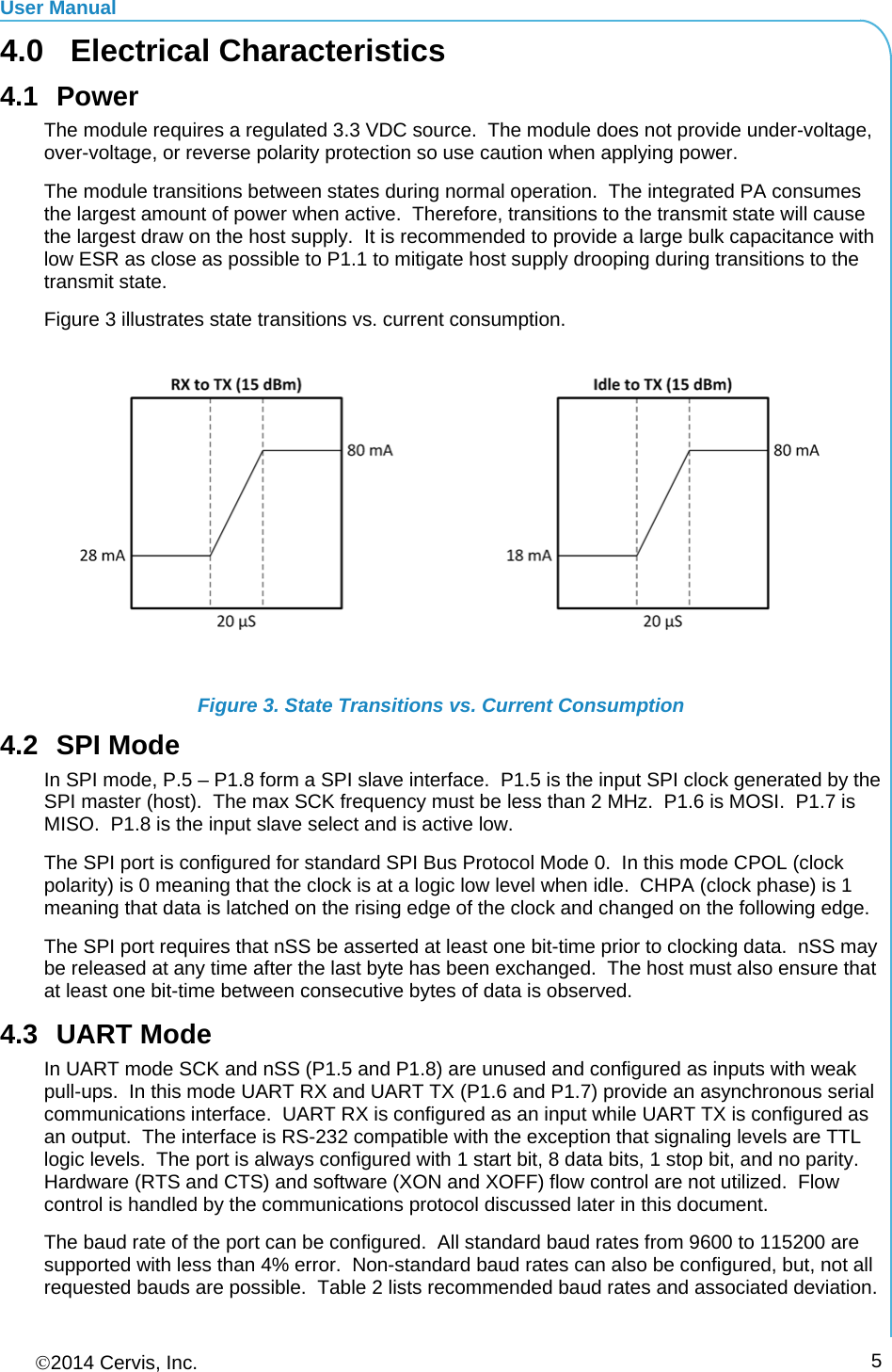 User Manual 2014 Cervis, Inc.      54.0 Electrical Characteristics 4.1 Power The module requires a regulated 3.3 VDC source.  The module does not provide under-voltage, over-voltage, or reverse polarity protection so use caution when applying power. The module transitions between states during normal operation.  The integrated PA consumes the largest amount of power when active.  Therefore, transitions to the transmit state will cause the largest draw on the host supply.  It is recommended to provide a large bulk capacitance with low ESR as close as possible to P1.1 to mitigate host supply drooping during transitions to the transmit state. Figure 3 illustrates state transitions vs. current consumption.  Figure 3. State Transitions vs. Current Consumption 4.2 SPI Mode In SPI mode, P.5 – P1.8 form a SPI slave interface.  P1.5 is the input SPI clock generated by the SPI master (host).  The max SCK frequency must be less than 2 MHz.  P1.6 is MOSI.  P1.7 is MISO.  P1.8 is the input slave select and is active low. The SPI port is configured for standard SPI Bus Protocol Mode 0.  In this mode CPOL (clock polarity) is 0 meaning that the clock is at a logic low level when idle.  CHPA (clock phase) is 1 meaning that data is latched on the rising edge of the clock and changed on the following edge. The SPI port requires that nSS be asserted at least one bit-time prior to clocking data.  nSS may be released at any time after the last byte has been exchanged.  The host must also ensure that at least one bit-time between consecutive bytes of data is observed. 4.3 UART Mode In UART mode SCK and nSS (P1.5 and P1.8) are unused and configured as inputs with weak pull-ups.  In this mode UART RX and UART TX (P1.6 and P1.7) provide an asynchronous serial communications interface.  UART RX is configured as an input while UART TX is configured as an output.  The interface is RS-232 compatible with the exception that signaling levels are TTL logic levels.  The port is always configured with 1 start bit, 8 data bits, 1 stop bit, and no parity.  Hardware (RTS and CTS) and software (XON and XOFF) flow control are not utilized.  Flow control is handled by the communications protocol discussed later in this document. The baud rate of the port can be configured.  All standard baud rates from 9600 to 115200 are supported with less than 4% error.  Non-standard baud rates can also be configured, but, not all requested bauds are possible.  Table 2 lists recommended baud rates and associated deviation. 