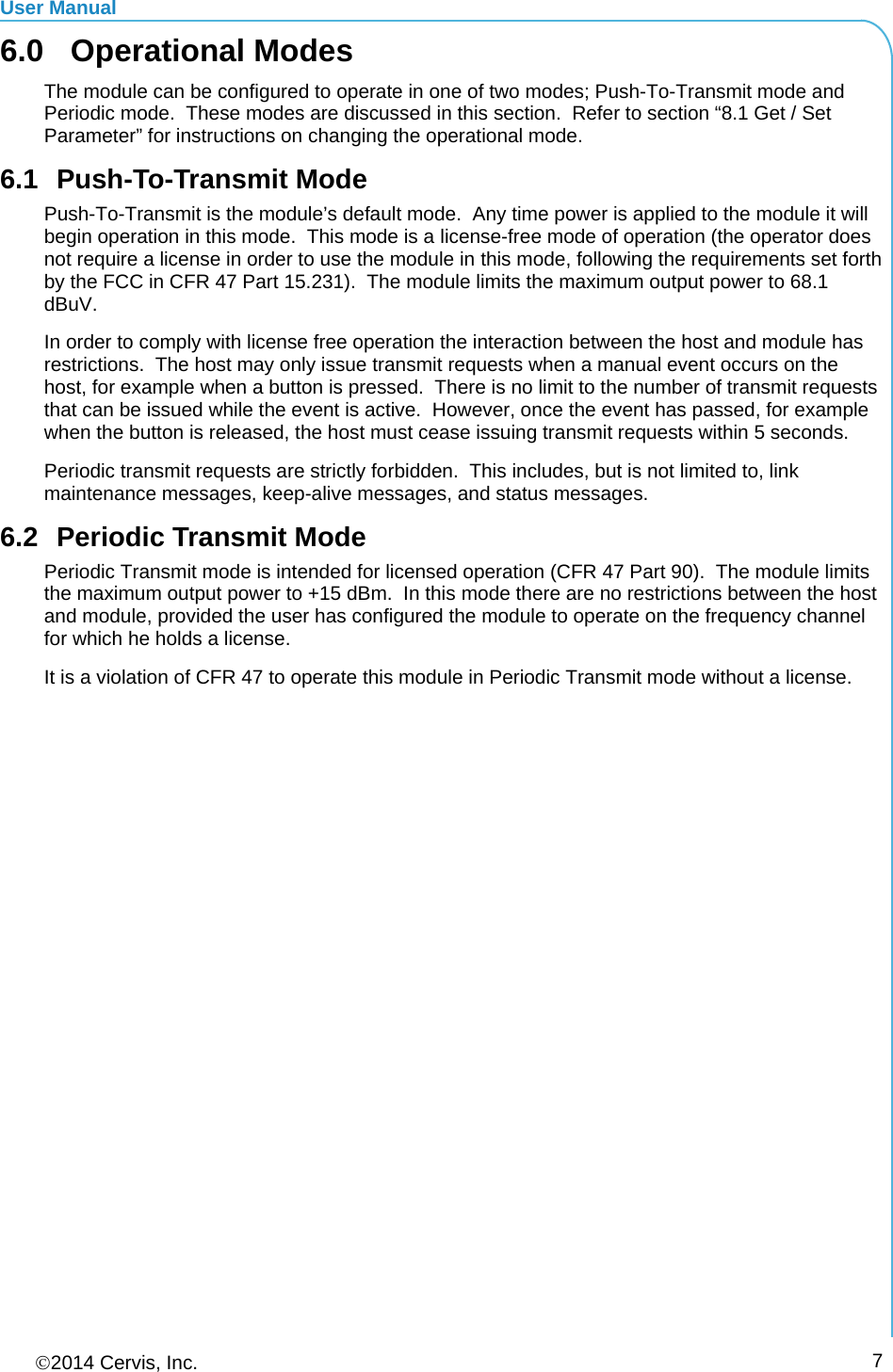 User Manual 2014 Cervis, Inc.      76.0 Operational Modes The module can be configured to operate in one of two modes; Push-To-Transmit mode and Periodic mode.  These modes are discussed in this section.  Refer to section “8.1 Get / Set Parameter” for instructions on changing the operational mode. 6.1 Push-To-Transmit Mode Push-To-Transmit is the module’s default mode.  Any time power is applied to the module it will begin operation in this mode.  This mode is a license-free mode of operation (the operator does not require a license in order to use the module in this mode, following the requirements set forth by the FCC in CFR 47 Part 15.231).  The module limits the maximum output power to 68.1 dBuV. In order to comply with license free operation the interaction between the host and module has restrictions.  The host may only issue transmit requests when a manual event occurs on the host, for example when a button is pressed.  There is no limit to the number of transmit requests that can be issued while the event is active.  However, once the event has passed, for example when the button is released, the host must cease issuing transmit requests within 5 seconds. Periodic transmit requests are strictly forbidden.  This includes, but is not limited to, link maintenance messages, keep-alive messages, and status messages. 6.2  Periodic Transmit Mode Periodic Transmit mode is intended for licensed operation (CFR 47 Part 90).  The module limits the maximum output power to +15 dBm.  In this mode there are no restrictions between the host and module, provided the user has configured the module to operate on the frequency channel for which he holds a license. It is a violation of CFR 47 to operate this module in Periodic Transmit mode without a license. 