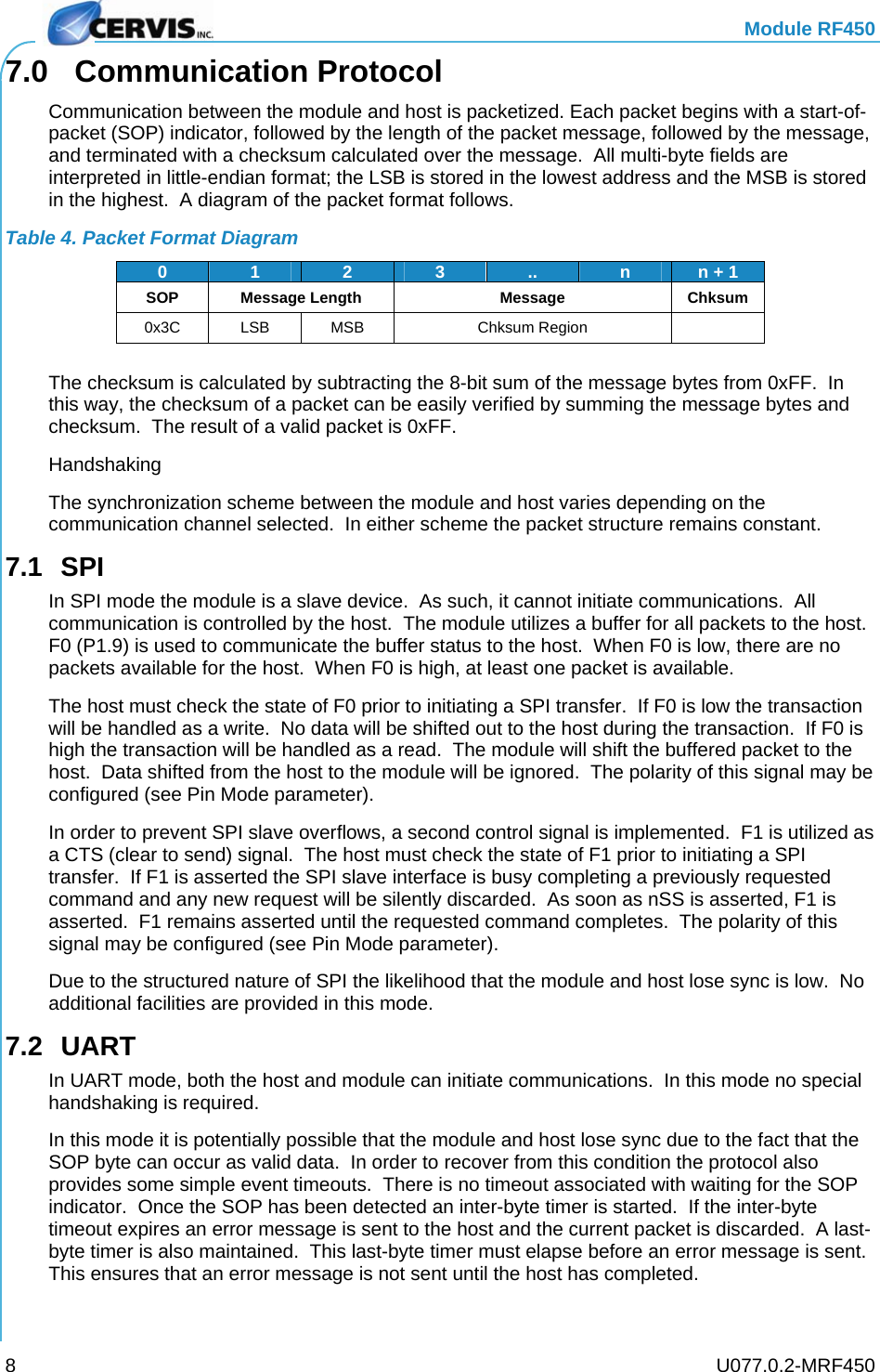   Module RF450   U077.0.2-MRF450 87.0 Communication Protocol Communication between the module and host is packetized. Each packet begins with a start-of-packet (SOP) indicator, followed by the length of the packet message, followed by the message, and terminated with a checksum calculated over the message.  All multi-byte fields are interpreted in little-endian format; the LSB is stored in the lowest address and the MSB is stored in the highest.  A diagram of the packet format follows. Table 4. Packet Format Diagram 0  1  2  3.. nn + 1 SOP Message Length Message Chksum 0x3C LSB MSB  Chksum Region    The checksum is calculated by subtracting the 8-bit sum of the message bytes from 0xFF.  In this way, the checksum of a packet can be easily verified by summing the message bytes and checksum.  The result of a valid packet is 0xFF. Handshaking The synchronization scheme between the module and host varies depending on the communication channel selected.  In either scheme the packet structure remains constant. 7.1 SPI In SPI mode the module is a slave device.  As such, it cannot initiate communications.  All communication is controlled by the host.  The module utilizes a buffer for all packets to the host.  F0 (P1.9) is used to communicate the buffer status to the host.  When F0 is low, there are no packets available for the host.  When F0 is high, at least one packet is available. The host must check the state of F0 prior to initiating a SPI transfer.  If F0 is low the transaction will be handled as a write.  No data will be shifted out to the host during the transaction.  If F0 is high the transaction will be handled as a read.  The module will shift the buffered packet to the host.  Data shifted from the host to the module will be ignored.  The polarity of this signal may be configured (see Pin Mode parameter). In order to prevent SPI slave overflows, a second control signal is implemented.  F1 is utilized as a CTS (clear to send) signal.  The host must check the state of F1 prior to initiating a SPI transfer.  If F1 is asserted the SPI slave interface is busy completing a previously requested command and any new request will be silently discarded.  As soon as nSS is asserted, F1 is asserted.  F1 remains asserted until the requested command completes.  The polarity of this signal may be configured (see Pin Mode parameter). Due to the structured nature of SPI the likelihood that the module and host lose sync is low.  No additional facilities are provided in this mode. 7.2 UART In UART mode, both the host and module can initiate communications.  In this mode no special handshaking is required. In this mode it is potentially possible that the module and host lose sync due to the fact that the SOP byte can occur as valid data.  In order to recover from this condition the protocol also provides some simple event timeouts.  There is no timeout associated with waiting for the SOP indicator.  Once the SOP has been detected an inter-byte timer is started.  If the inter-byte timeout expires an error message is sent to the host and the current packet is discarded.  A last-byte timer is also maintained.  This last-byte timer must elapse before an error message is sent.  This ensures that an error message is not sent until the host has completed. 