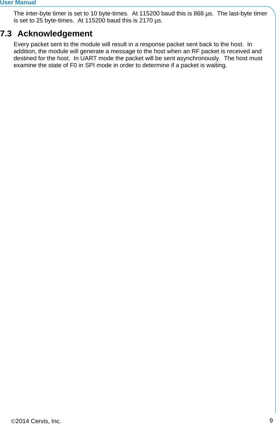 User Manual 2014 Cervis, Inc.      9The inter-byte timer is set to 10 byte-times.  At 115200 baud this is 868 µs.  The last-byte timer is set to 25 byte-times.  At 115200 baud this is 2170 µs. 7.3 Acknowledgement Every packet sent to the module will result in a response packet sent back to the host.  In addition, the module will generate a message to the host when an RF packet is received and destined for the host.  In UART mode the packet will be sent asynchronously.  The host must examine the state of F0 in SPI mode in order to determine if a packet is waiting.  