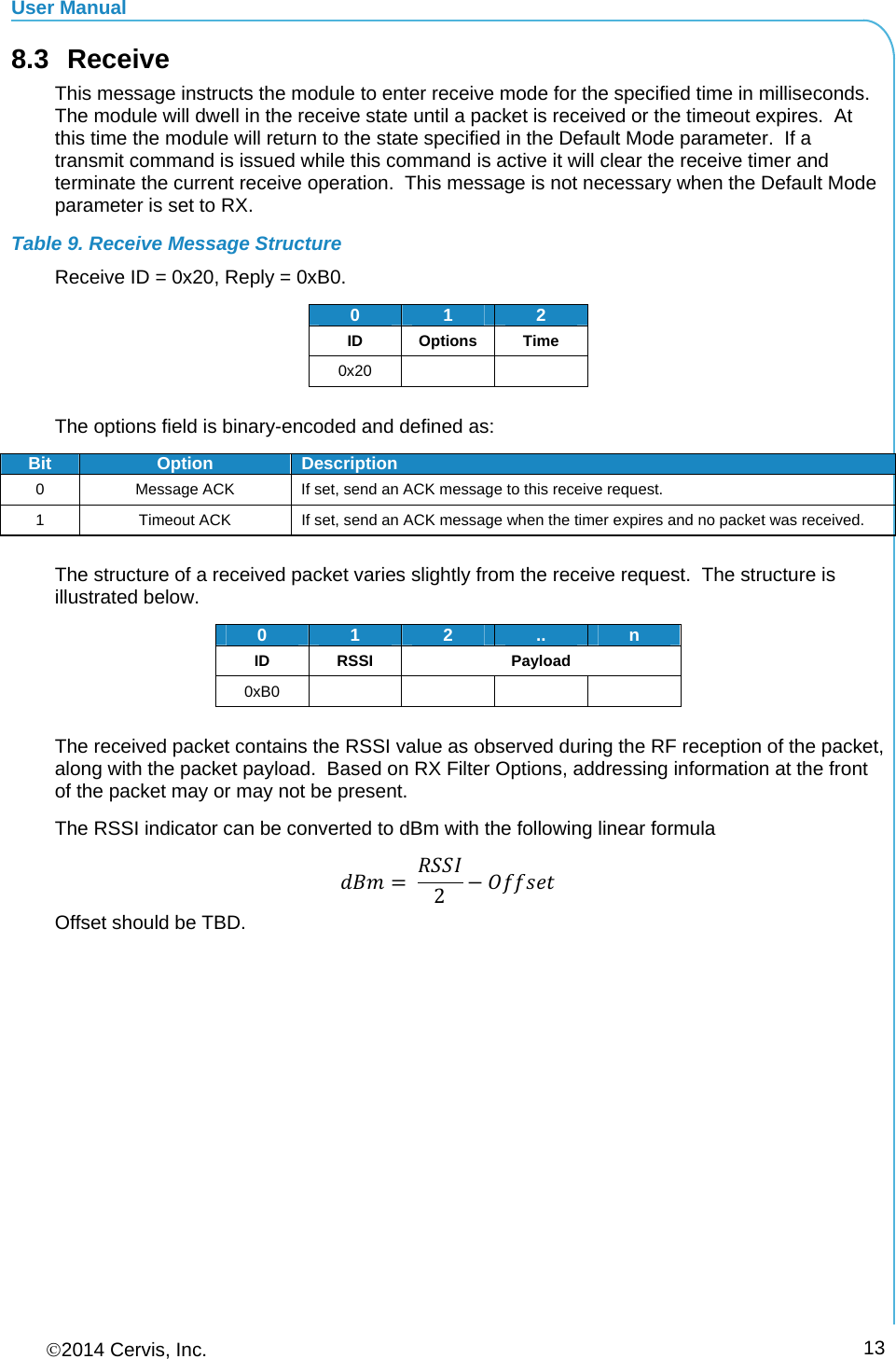 User Manual 2014 Cervis, Inc.      138.3 Receive This message instructs the module to enter receive mode for the specified time in milliseconds.  The module will dwell in the receive state until a packet is received or the timeout expires.  At this time the module will return to the state specified in the Default Mode parameter.  If a transmit command is issued while this command is active it will clear the receive timer and terminate the current receive operation.  This message is not necessary when the Default Mode parameter is set to RX. Table 9. Receive Message Structure Receive ID = 0x20, Reply = 0xB0. 012ID Options Time 0x20     The options field is binary-encoded and defined as: Bit Option Description 0  Message ACK  If set, send an ACK message to this receive request. 1  Timeout ACK  If set, send an ACK message when the timer expires and no packet was received.  The structure of a received packet varies slightly from the receive request.  The structure is illustrated below. 0  12.. n ID RSSI Payload 0xB0      The received packet contains the RSSI value as observed during the RF reception of the packet, along with the packet payload.  Based on RX Filter Options, addressing information at the front of the packet may or may not be present. The RSSI indicator can be converted to dBm with the following linear formula  2 Offset should be TBD. 