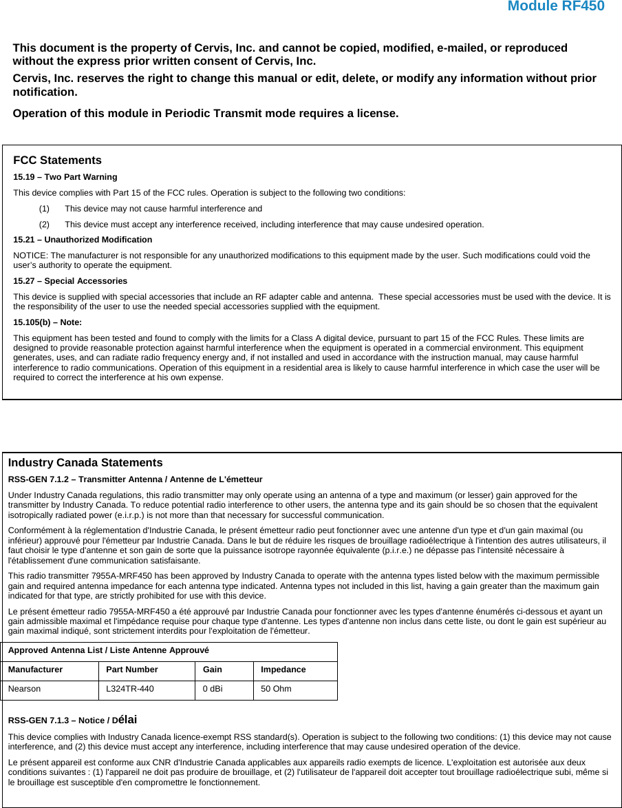   Module RF450    This document is the property of Cervis, Inc. and cannot be copied, modified, e-mailed, or reproduced without the express prior written consent of Cervis, Inc. Cervis, Inc. reserves the right to change this manual or edit, delete, or modify any information without prior notification. Operation of this module in Periodic Transmit mode requires a license. FCC Statements 15.19 – Two Part Warning This device complies with Part 15 of the FCC rules. Operation is subject to the following two conditions: (1)  This device may not cause harmful interference and  (2)  This device must accept any interference received, including interference that may cause undesired operation. 15.21 – Unauthorized Modification NOTICE: The manufacturer is not responsible for any unauthorized modifications to this equipment made by the user. Such modifications could void the user’s authority to operate the equipment. 15.27 – Special Accessories This device is supplied with special accessories that include an RF adapter cable and antenna.  These special accessories must be used with the device. It is the responsibility of the user to use the needed special accessories supplied with the equipment. 15.105(b) – Note: This equipment has been tested and found to comply with the limits for a Class A digital device, pursuant to part 15 of the FCC Rules. These limits are designed to provide reasonable protection against harmful interference when the equipment is operated in a commercial environment. This equipment generates, uses, and can radiate radio frequency energy and, if not installed and used in accordance with the instruction manual, may cause harmful interference to radio communications. Operation of this equipment in a residential area is likely to cause harmful interference in which case the user will be required to correct the interference at his own expense. Industry Canada Statements RSS-GEN 7.1.2 – Transmitter Antenna / Antenne de L&apos;émetteur Under Industry Canada regulations, this radio transmitter may only operate using an antenna of a type and maximum (or lesser) gain approved for the transmitter by Industry Canada. To reduce potential radio interference to other users, the antenna type and its gain should be so chosen that the equivalent isotropically radiated power (e.i.r.p.) is not more than that necessary for successful communication. Conformément à la réglementation d&apos;Industrie Canada, le présent émetteur radio peut fonctionner avec une antenne d&apos;un type et d&apos;un gain maximal (ou inférieur) approuvé pour l&apos;émetteur par Industrie Canada. Dans le but de réduire les risques de brouillage radioélectrique à l&apos;intention des autres utilisateurs, il faut choisir le type d&apos;antenne et son gain de sorte que la puissance isotrope rayonnée équivalente (p.i.r.e.) ne dépasse pas l&apos;intensité nécessaire à l&apos;établissement d&apos;une communication satisfaisante. This radio transmitter 7955A-MRF450 has been approved by Industry Canada to operate with the antenna types listed below with the maximum permissible gain and required antenna impedance for each antenna type indicated. Antenna types not included in this list, having a gain greater than the maximum gain indicated for that type, are strictly prohibited for use with this device. Le présent émetteur radio 7955A-MRF450 a été approuvé par Industrie Canada pour fonctionner avec les types d&apos;antenne énumérés ci-dessous et ayant un gain admissible maximal et l&apos;impédance requise pour chaque type d&apos;antenne. Les types d&apos;antenne non inclus dans cette liste, ou dont le gain est supérieur au gain maximal indiqué, sont strictement interdits pour l&apos;exploitation de l&apos;émetteur. Approved Antenna List / Liste Antenne Approuvé Manufacturer Part Number  Gain Impedance Nearson  L324TR-440  0 dBi  50 Ohm  RSS-GEN 7.1.3 – Notice / Délai This device complies with Industry Canada licence-exempt RSS standard(s). Operation is subject to the following two conditions: (1) this device may not cause interference, and (2) this device must accept any interference, including interference that may cause undesired operation of the device. Le présent appareil est conforme aux CNR d&apos;Industrie Canada applicables aux appareils radio exempts de licence. L&apos;exploitation est autorisée aux deux conditions suivantes : (1) l&apos;appareil ne doit pas produire de brouillage, et (2) l&apos;utilisateur de l&apos;appareil doit accepter tout brouillage radioélectrique subi, même si le brouillage est susceptible d&apos;en compromettre le fonctionnement. 