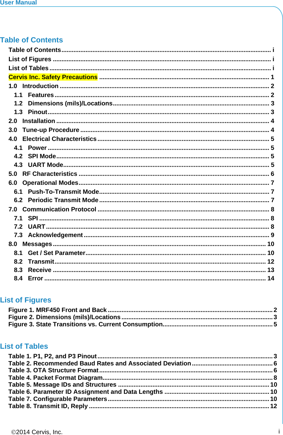 User Manual 2014 Cervis, Inc.      i  Table of Contents Table of Contents .......................................................................................................................... iList of Figures ............................................................................................................................... iList of Tables ................................................................................................................................. iCervis Inc. Safety Precautions ................................................................................................... 11.0Introduction .......................................................................................................................... 21.1Features ............................................................................................................................. 21.2Dimensions (mils)/Locations ...........................................................................................  31.3Pinout ................................................................................................................................. 32.0Installation ............................................................................................................................ 43.0Tune-up Procedure .............................................................................................................. 44.0Electrical Characteristics .................................................................................................... 54.1Power ................................................................................................................................. 54.2SPI Mode ............................................................................................................................ 54.3UART Mode ........................................................................................................................ 55.0RF Characteristics ............................................................................................................... 66.0Operational Modes ............................................................................................................... 76.1Push-To-Transmit Mode ................................................................................................... 76.2Periodic Transmit Mode ................................................................................................... 77.0Communication Protocol .................................................................................................... 87.1SPI ...................................................................................................................................... 87.2UART .................................................................................................................................. 87.3Acknowledgement ............................................................................................................ 98.0Messages ............................................................................................................................ 108.1Get / Set Parameter .........................................................................................................  108.2Transmit ........................................................................................................................... 128.3Receive ............................................................................................................................ 138.4Error ................................................................................................................................. 14 List of Figures Figure 1. MRF450 Front and Back ................................................................................................ 2Figure 2. Dimensions (mils)/Locations ........................................................................................ 3Figure 3. State Transitions vs. Current Consumption................................................................ 5 List of Tables Table 1. P1, P2, and P3 Pinout ...................................................................................................... 3Table 2. Recommended Baud Rates and Associated Deviation ............................................... 6Table 3. OTA Structure Format ..................................................................................................... 6Table 4. Packet Format Diagram................................................................................................... 8Table 5. Message IDs and Structures ........................................................................................ 10Table 6. Parameter ID Assignment and Data Lengths ............................................................. 10Table 7. Configurable Parameters .............................................................................................. 10Table 8. Transmit ID, Reply ......................................................................................................... 12