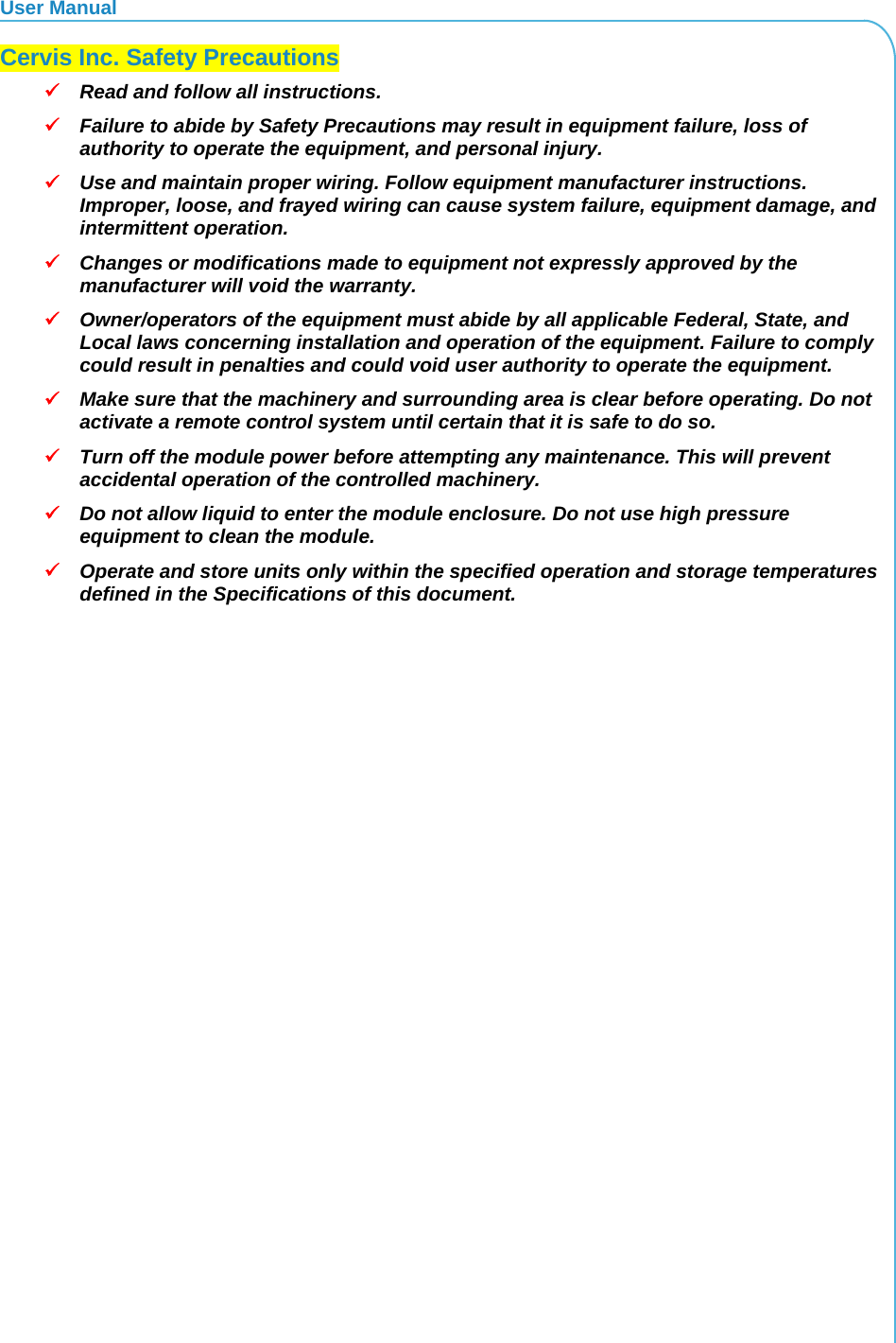 User Manual  Cervis Inc. Safety Precautions  Read and follow all instructions.   Failure to abide by Safety Precautions may result in equipment failure, loss of authority to operate the equipment, and personal injury.  Use and maintain proper wiring. Follow equipment manufacturer instructions. Improper, loose, and frayed wiring can cause system failure, equipment damage, and intermittent operation.  Changes or modifications made to equipment not expressly approved by the manufacturer will void the warranty.  Owner/operators of the equipment must abide by all applicable Federal, State, and Local laws concerning installation and operation of the equipment. Failure to comply could result in penalties and could void user authority to operate the equipment.  Make sure that the machinery and surrounding area is clear before operating. Do not activate a remote control system until certain that it is safe to do so.  Turn off the module power before attempting any maintenance. This will prevent accidental operation of the controlled machinery.  Do not allow liquid to enter the module enclosure. Do not use high pressure equipment to clean the module.  Operate and store units only within the specified operation and storage temperatures defined in the Specifications of this document. 