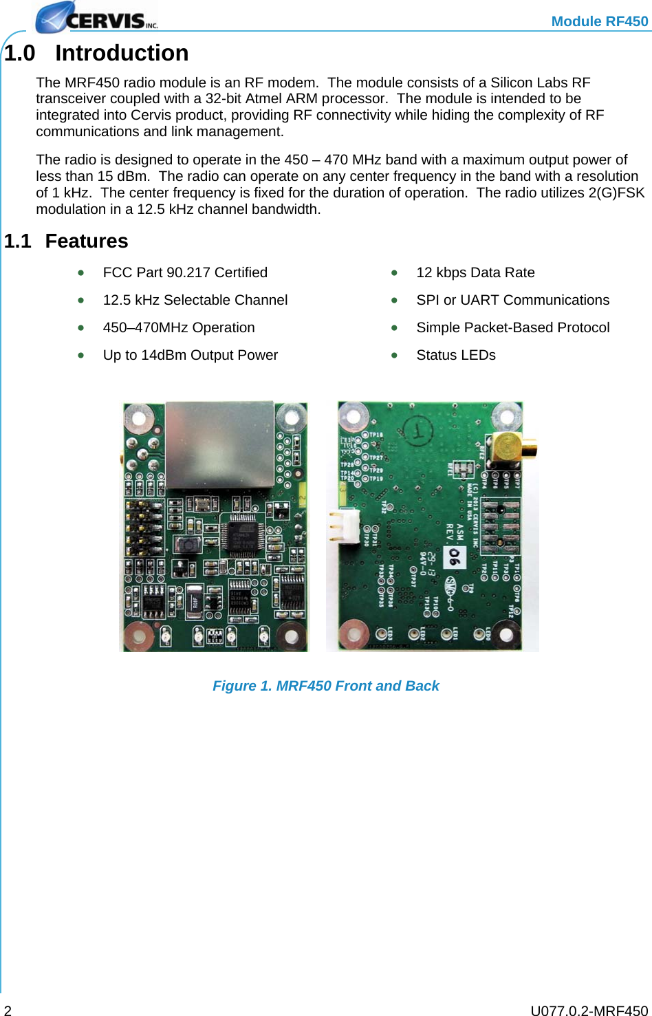   Module RF450   U077.0.2-MRF450 21.0 Introduction The MRF450 radio module is an RF modem.  The module consists of a Silicon Labs RF transceiver coupled with a 32-bit Atmel ARM processor.  The module is intended to be integrated into Cervis product, providing RF connectivity while hiding the complexity of RF communications and link management. The radio is designed to operate in the 450 – 470 MHz band with a maximum output power of less than 15 dBm.  The radio can operate on any center frequency in the band with a resolution of 1 kHz.  The center frequency is fixed for the duration of operation.  The radio utilizes 2(G)FSK modulation in a 12.5 kHz channel bandwidth. 1.1 Features  FCC Part 90.217 Certified   12 kbps Data Rate  12.5 kHz Selectable Channel   SPI or UART Communications  450–470MHz Operation   Simple Packet-Based Protocol  Up to 14dBm Output Power   Status LEDs  Figure 1. MRF450 Front and Back 