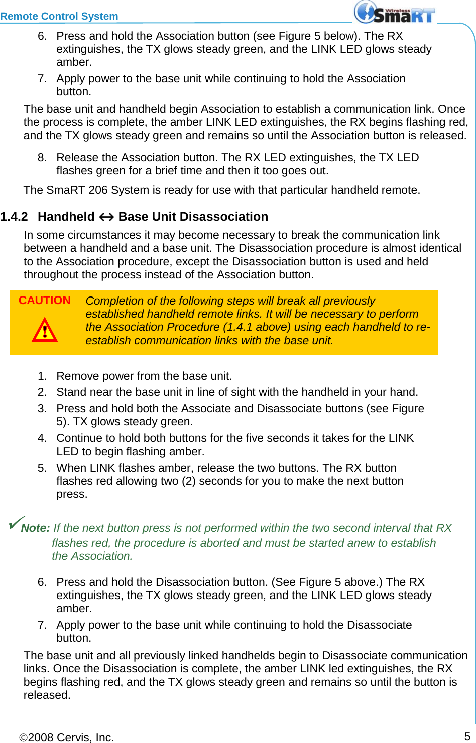 Remote Control System 2008 Cervis, Inc.     5 6. Press and hold the Association button (see Figure 5 below). The RX extinguishes, the TX glows steady green, and the LINK LED glows steady amber.  7. Apply power to the base unit while continuing to hold the Association button.  The base unit and handheld begin Association to establish a communication link. Once the process is complete, the amber LINK LED extinguishes, the RX begins flashing red, and the TX glows steady green and remains so until the Association button is released.  8. Release the Association button. The RX LED extinguishes, the TX LED flashes green for a brief time and then it too goes out.  The SmaRT 206 System is ready for use with that particular handheld remote.  1.4.2 Handheld ↔ Base Unit Disassociation  In some circumstances it may become necessary to break the communication link between a handheld and a base unit. The Disassociation procedure is almost identical to the Association procedure, except the Disassociation button is used and held throughout the process instead of the Association button. CAUTION  Completion of the following steps will break all previously established handheld remote links. It will be necessary to perform the Association Procedure (1.4.1 above) using each handheld to re-establish communication links with the base unit.  1. Remove power from the base unit. 2. Stand near the base unit in line of sight with the handheld in your hand. 3. Press and hold both the Associate and Disassociate buttons (see Figure 5). TX glows steady green. 4. Continue to hold both buttons for the five seconds it takes for the LINK LED to begin flashing amber. 5. When LINK flashes amber, release the two buttons. The RX button flashes red allowing two (2) seconds for you to make the next button press. Note: If the next button press is not performed within the two second interval that RX flashes red, the procedure is aborted and must be started anew to establish the Association. 6. Press and hold the Disassociation button. (See Figure 5 above.) The RX extinguishes, the TX glows steady green, and the LINK LED glows steady amber. 7. Apply power to the base unit while continuing to hold the Disassociate button. The base unit and all previously linked handhelds begin to Disassociate communication links. Once the Disassociation is complete, the amber LINK led extinguishes, the RX begins flashing red, and the TX glows steady green and remains so until the button is released. 