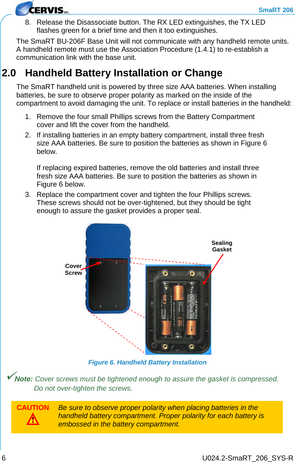     SmaRT 206     U024.2-SmaRT_206_SYS-R 6 8. Release the Disassociate button. The RX LED extinguishes, the TX LED flashes green for a brief time and then it too extinguishes. The SmaRT BU-206F Base Unit will not communicate with any handheld remote units. A handheld remote must use the Association Procedure (1.4.1) to re-establish a communication link with the base unit. 2.0  Handheld Battery Installation or Change The SmaRT handheld unit is powered by three size AAA batteries. When installing batteries, be sure to observe proper polarity as marked on the inside of the compartment to avoid damaging the unit. To replace or install batteries in the handheld: 1. Remove the four small Phillips screws from the Battery Compartment cover and lift the cover from the handheld. 2. If installing batteries in an empty battery compartment, install three fresh size AAA batteries. Be sure to position the batteries as shown in Figure 6 below.  If replacing expired batteries, remove the old batteries and install three fresh size AAA batteries. Be sure to position the batteries as shown in Figure 6 below. 3. Replace the compartment cover and tighten the four Phillips screws. These screws should not be over-tightened, but they should be tight enough to assure the gasket provides a proper seal.  Figure 6. Handheld Battery Installation Note: Cover screws must be tightened enough to assure the gasket is compressed. Do not over-tighten the screws. CAUTION  Be sure to observe proper polarity when placing batteries in the handheld battery compartment. Proper polarity for each battery is embossed in the battery compartment.  Cover Screw Sealing Gasket 