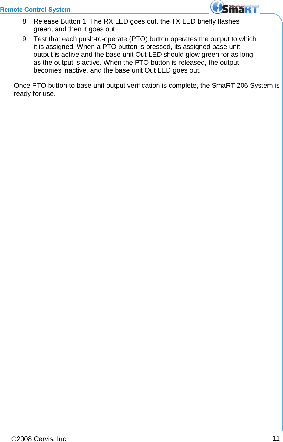 Remote Control System 2008 Cervis, Inc.     11 8. Release Button 1. The RX LED goes out, the TX LED briefly flashes green, and then it goes out. 9. Test that each push-to-operate (PTO) button operates the output to which it is assigned. When a PTO button is pressed, its assigned base unit output is active and the base unit Out LED should glow green for as long as the output is active. When the PTO button is released, the output becomes inactive, and the base unit Out LED goes out. Once PTO button to base unit output verification is complete, the SmaRT 206 System is ready for use.  