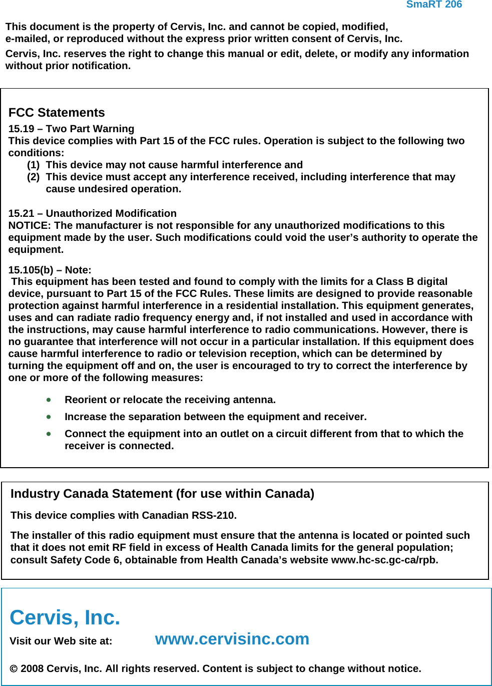     SmaRT 206   Cervis, Inc. Visit our Web site at:  www.cervisinc.com   2008 Cervis, Inc. All rights reserved. Content is subject to change without notice.     This document is the property of Cervis, Inc. and cannot be copied, modified, e-mailed, or reproduced without the express prior written consent of Cervis, Inc. Cervis, Inc. reserves the right to change this manual or edit, delete, or modify any information without prior notification.  FCC Statements 15.19 – Two Part Warning This device complies with Part 15 of the FCC rules. Operation is subject to the following two conditions: (1) This device may not cause harmful interference and  (2) This device must accept any interference received, including interference that may cause undesired operation. 15.21 – Unauthorized Modification NOTICE: The manufacturer is not responsible for any unauthorized modifications to this equipment made by the user. Such modifications could void the user’s authority to operate the equipment. 15.105(b) – Note:  This equipment has been tested and found to comply with the limits for a Class B digital device, pursuant to Part 15 of the FCC Rules. These limits are designed to provide reasonable protection against harmful interference in a residential installation. This equipment generates, uses and can radiate radio frequency energy and, if not installed and used in accordance with the instructions, may cause harmful interference to radio communications. However, there is no guarantee that interference will not occur in a particular installation. If this equipment does cause harmful interference to radio or television reception, which can be determined by turning the equipment off and on, the user is encouraged to try to correct the interference by one or more of the following measures: • Reorient or relocate the receiving antenna. • Increase the separation between the equipment and receiver. • Connect the equipment into an outlet on a circuit different from that to which the receiver is connected.  Industry Canada Statement (for use within Canada) This device complies with Canadian RSS-210. The installer of this radio equipment must ensure that the antenna is located or pointed such that it does not emit RF field in excess of Health Canada limits for the general population; consult Safety Code 6, obtainable from Health Canada’s website www.hc-sc.gc-ca/rpb.  