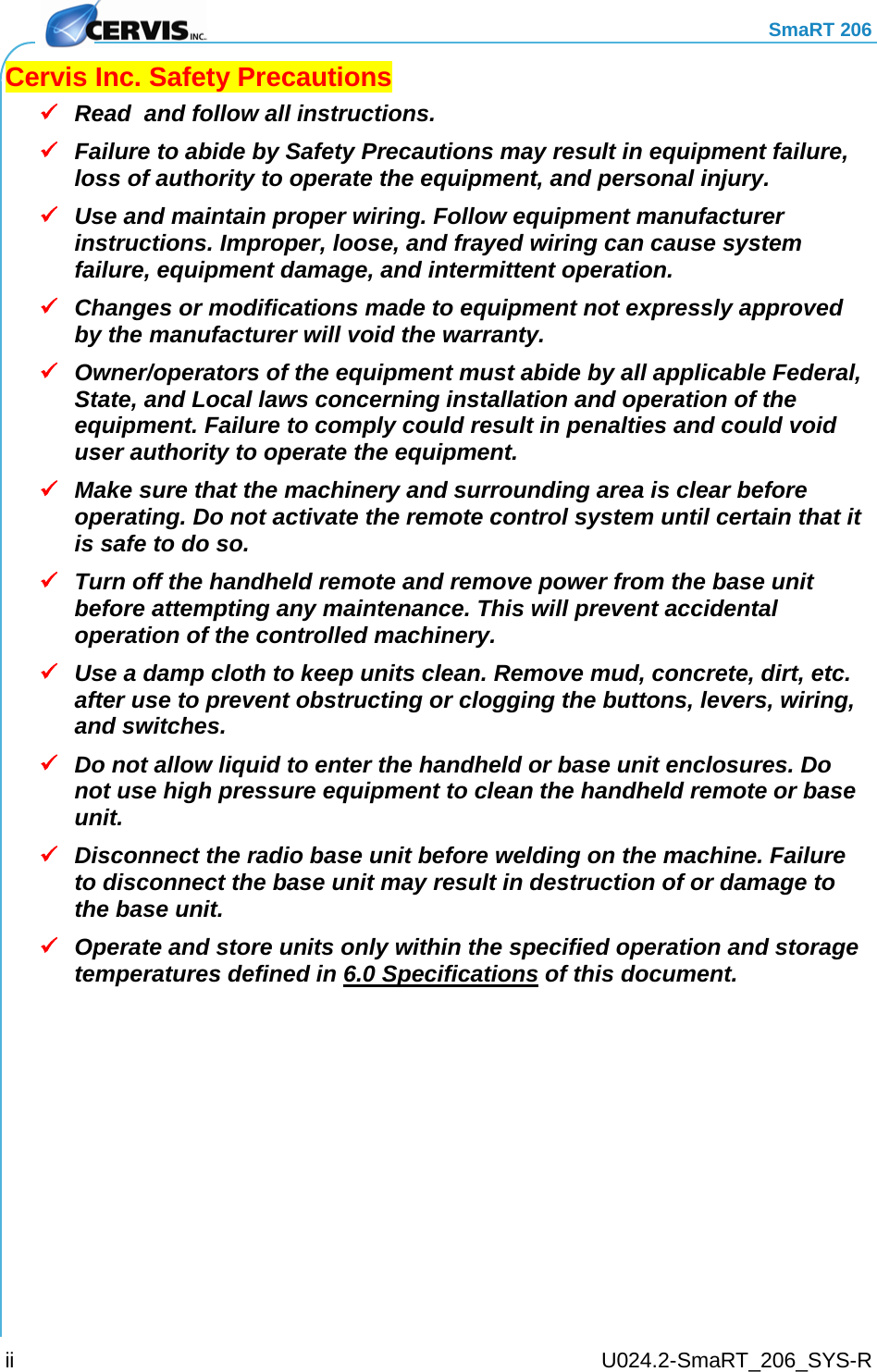     SmaRT 206     U024.2-SmaRT_206_SYS-R ii Cervis Inc. Safety Precautions  Read  and follow all instructions.   Failure to abide by Safety Precautions may result in equipment failure, loss of authority to operate the equipment, and personal injury.  Use and maintain proper wiring. Follow equipment manufacturer instructions. Improper, loose, and frayed wiring can cause system failure, equipment damage, and intermittent operation.  Changes or modifications made to equipment not expressly approved by the manufacturer will void the warranty.  Owner/operators of the equipment must abide by all applicable Federal, State, and Local laws concerning installation and operation of the equipment. Failure to comply could result in penalties and could void user authority to operate the equipment.  Make sure that the machinery and surrounding area is clear before operating. Do not activate the remote control system until certain that it is safe to do so.  Turn off the handheld remote and remove power from the base unit  before attempting any maintenance. This will prevent accidental operation of the controlled machinery.  Use a damp cloth to keep units clean. Remove mud, concrete, dirt, etc. after use to prevent obstructing or clogging the buttons, levers, wiring, and switches.  Do not allow liquid to enter the handheld or base unit enclosures. Do not use high pressure equipment to clean the handheld remote or base unit.  Disconnect the radio base unit before welding on the machine. Failure to disconnect the base unit may result in destruction of or damage to the base unit.  Operate and store units only within the specified operation and storage temperatures defined in 6.0 Specifications of this document.  