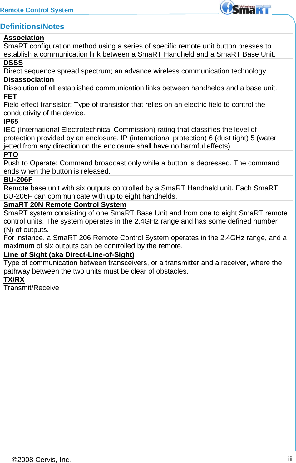 Remote Control System 2008 Cervis, Inc.     iii Definitions/Notes Association SmaRT configuration method using a series of specific remote unit button presses to establish a communication link between a SmaRT Handheld and a SmaRT Base Unit. DSSS Direct sequence spread spectrum; an advance wireless communication technology. Disassociation Dissolution of all established communication links between handhelds and a base unit.  FET Field effect transistor: Type of transistor that relies on an electric field to control the conductivity of the device. IP65 IEC (International Electrotechnical Commission) rating that classifies the level of protection provided by an enclosure. IP (international protection) 6 (dust tight) 5 (water jetted from any direction on the enclosure shall have no harmful effects)  PTO Push to Operate: Command broadcast only while a button is depressed. The command ends when the button is released. BU-206F  Remote base unit with six outputs controlled by a SmaRT Handheld unit. Each SmaRT BU-206F can communicate with up to eight handhelds. SmaRT 20N Remote Control System SmaRT system consisting of one SmaRT Base Unit and from one to eight SmaRT remote control units. The system operates in the 2.4GHz range and has some defined number (N) of outputs. For instance, a SmaRT 206 Remote Control System operates in the 2.4GHz range, and a maximum of six outputs can be controlled by the remote. Line of Sight (aka Direct-Line-of-Sight) Type of communication between transceivers, or a transmitter and a receiver, where the pathway between the two units must be clear of obstacles. TX/RX Transmit/Receive  