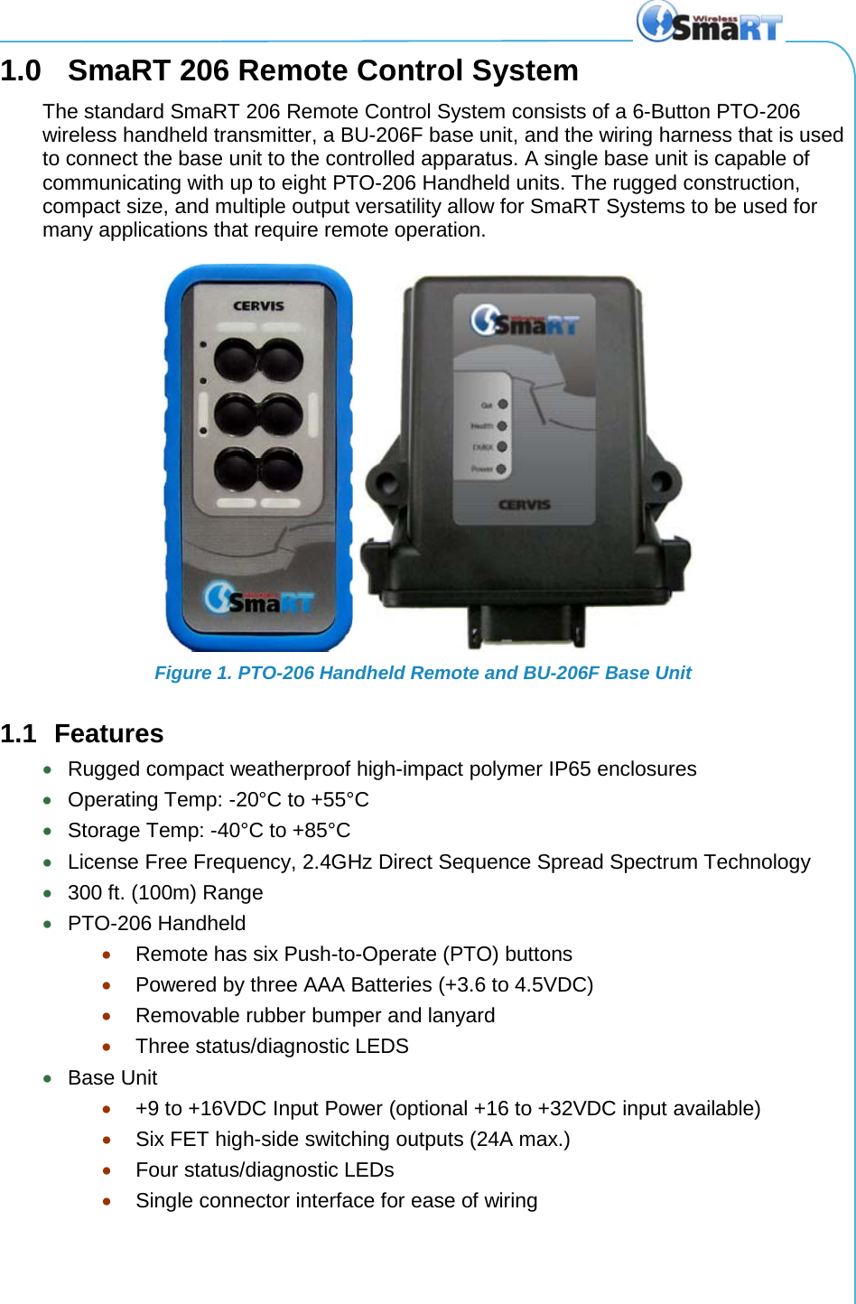   1.0  SmaRT 206 Remote Control System The standard SmaRT 206 Remote Control System consists of a 6-Button PTO-206 wireless handheld transmitter, a BU-206F base unit, and the wiring harness that is used to connect the base unit to the controlled apparatus. A single base unit is capable of communicating with up to eight PTO-206 Handheld units. The rugged construction, compact size, and multiple output versatility allow for SmaRT Systems to be used for many applications that require remote operation.  Figure 1. PTO-206 Handheld Remote and BU-206F Base Unit 1.1 Features • Rugged compact weatherproof high-impact polymer IP65 enclosures • Operating Temp: -20°C to +55°C • Storage Temp: -40°C to +85°C • License Free Frequency, 2.4GHz Direct Sequence Spread Spectrum Technology • 300 ft. (100m) Range • PTO-206 Handheld  • Remote has six Push-to-Operate (PTO) buttons  • Powered by three AAA Batteries (+3.6 to 4.5VDC) • Removable rubber bumper and lanyard • Three status/diagnostic LEDS • Base Unit  • +9 to +16VDC Input Power (optional +16 to +32VDC input available) • Six FET high-side switching outputs (24A max.) • Four status/diagnostic LEDs • Single connector interface for ease of wiring 