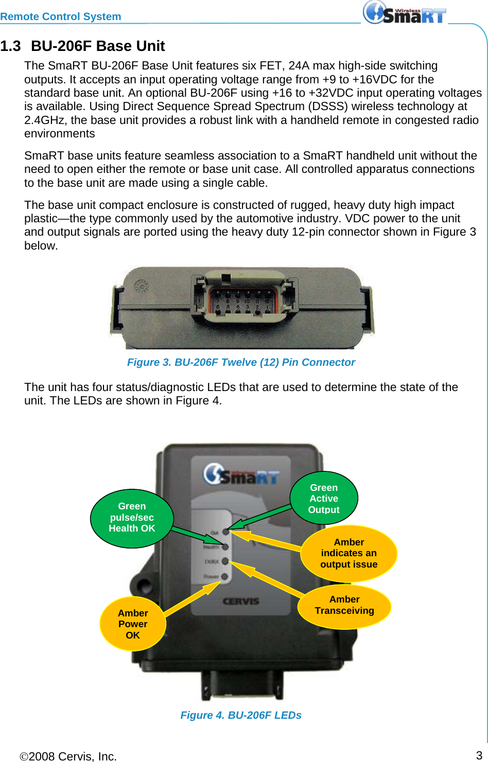 Remote Control System 2008 Cervis, Inc.     3 1.3 BU-206F Base Unit The SmaRT BU-206F Base Unit features six FET, 24A max high-side switching outputs. It accepts an input operating voltage range from +9 to +16VDC for the standard base unit. An optional BU-206F using +16 to +32VDC input operating voltages is available. Using Direct Sequence Spread Spectrum (DSSS) wireless technology at 2.4GHz, the base unit provides a robust link with a handheld remote in congested radio environments SmaRT base units feature seamless association to a SmaRT handheld unit without the need to open either the remote or base unit case. All controlled apparatus connections to the base unit are made using a single cable. The base unit compact enclosure is constructed of rugged, heavy duty high impact plastic—the type commonly used by the automotive industry. VDC power to the unit and output signals are ported using the heavy duty 12-pin connector shown in Figure 3 below.  Figure 3. BU-206F Twelve (12) Pin Connector The unit has four status/diagnostic LEDs that are used to determine the state of the unit. The LEDs are shown in Figure 4.    Figure 4. BU-206F LEDs Amber Power OK Green pulse/sec Health OK Amber  indicates an output issue  Amber Transceiving Green Active Output 