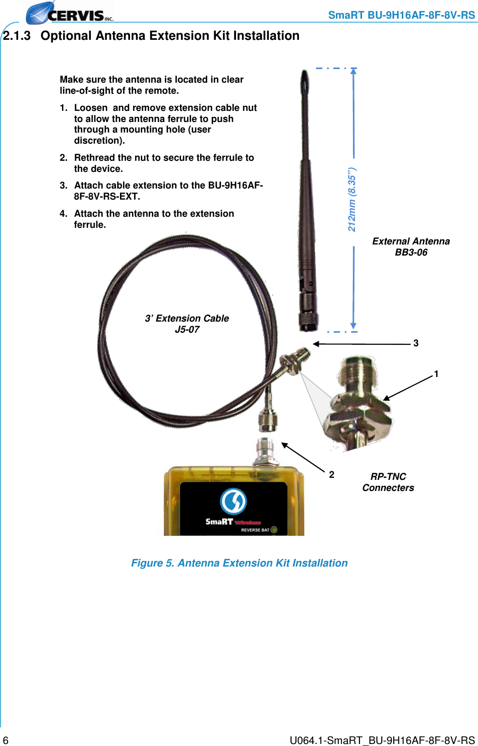     SmaRT BU-9H16AF-8F-8V-RS     U064.1-SmaRT_BU-9H16AF-8F-8V-RS 6 2.1.3 Optional Antenna Extension Kit Installation  Figure 5. Antenna Extension Kit Installation  Make sure the antenna is located in clear line-of-sight of the remote. 1. Loosen  and remove extension cable nut to allow the antenna ferrule to push through a mounting hole (user discretion).  2. Rethread the nut to secure the ferrule to the device. 3. Attach cable extension to the BU-9H16AF-8F-8V-RS-EXT. 4. Attach the antenna to the extension ferrule. 212mm (8.35”)  3’ Extension Cable J5-07 External Antenna BB3-06 1 2 3 RP-TNC Connecters  