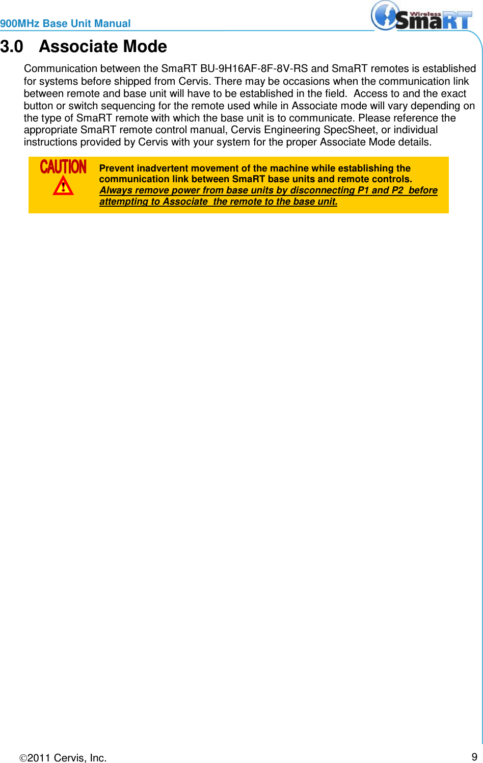 900MHz Base Unit Manual 2011 Cervis, Inc.     9 3.0  Associate Mode Communication between the SmaRT BU-9H16AF-8F-8V-RS and SmaRT remotes is established for systems before shipped from Cervis. There may be occasions when the communication link between remote and base unit will have to be established in the field.  Access to and the exact button or switch sequencing for the remote used while in Associate mode will vary depending on the type of SmaRT remote with which the base unit is to communicate. Please reference the appropriate SmaRT remote control manual, Cervis Engineering SpecSheet, or individual instructions provided by Cervis with your system for the proper Associate Mode details.   Prevent inadvertent movement of the machine while establishing the communication link between SmaRT base units and remote controls.  Always remove power from base units by disconnecting P1 and P2  before attempting to Associate  the remote to the base unit. 