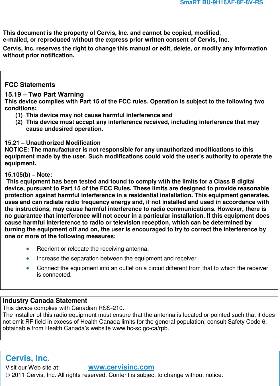     SmaRT BU-9H16AF-8F-8V-RS      This document is the property of Cervis, Inc. and cannot be copied, modified, e-mailed, or reproduced without the express prior written consent of Cervis, Inc. Cervis, Inc. reserves the right to change this manual or edit, delete, or modify any information without prior notification.  FCC Statements 15.19 – Two Part Warning This device complies with Part 15 of the FCC rules. Operation is subject to the following two conditions: (1) This device may not cause harmful interference and  (2) This device must accept any interference received, including interference that may cause undesired operation. 15.21 – Unauthorized Modification NOTICE: The manufacturer is not responsible for any unauthorized modifications to this equipment made by the user. Such modifications could void the user’s authority to operate the equipment. 15.105(b) – Note:  This equipment has been tested and found to comply with the limits for a Class B digital device, pursuant to Part 15 of the FCC Rules. These limits are designed to provide reasonable protection against harmful interference in a residential installation. This equipment generates, uses and can radiate radio frequency energy and, if not installed and used in accordance with the instructions, may cause harmful interference to radio communications. However, there is no guarantee that interference will not occur in a particular installation. If this equipment does cause harmful interference to radio or television reception, which can be determined by turning the equipment off and on, the user is encouraged to try to correct the interference by one or more of the following measures: • Reorient or relocate the receiving antenna. • Increase the separation between the equipment and receiver. • Connect the equipment into an outlet on a circuit different from that to which the receiver is connected. Industry Canada Statement  This device complies with Canadian RSS-210. The installer of this radio equipment must ensure that the antenna is located or pointed such that it does not emit RF field in excess of Health Canada limits for the general population; consult Safety Code 6, obtainable from Health Canada’s website www.hc-sc.gc-ca/rpb.  Cervis, Inc. Visit our Web site at: www.cervisinc.com  2011 Cervis, Inc. All rights reserved. Content is subject to change without notice. 