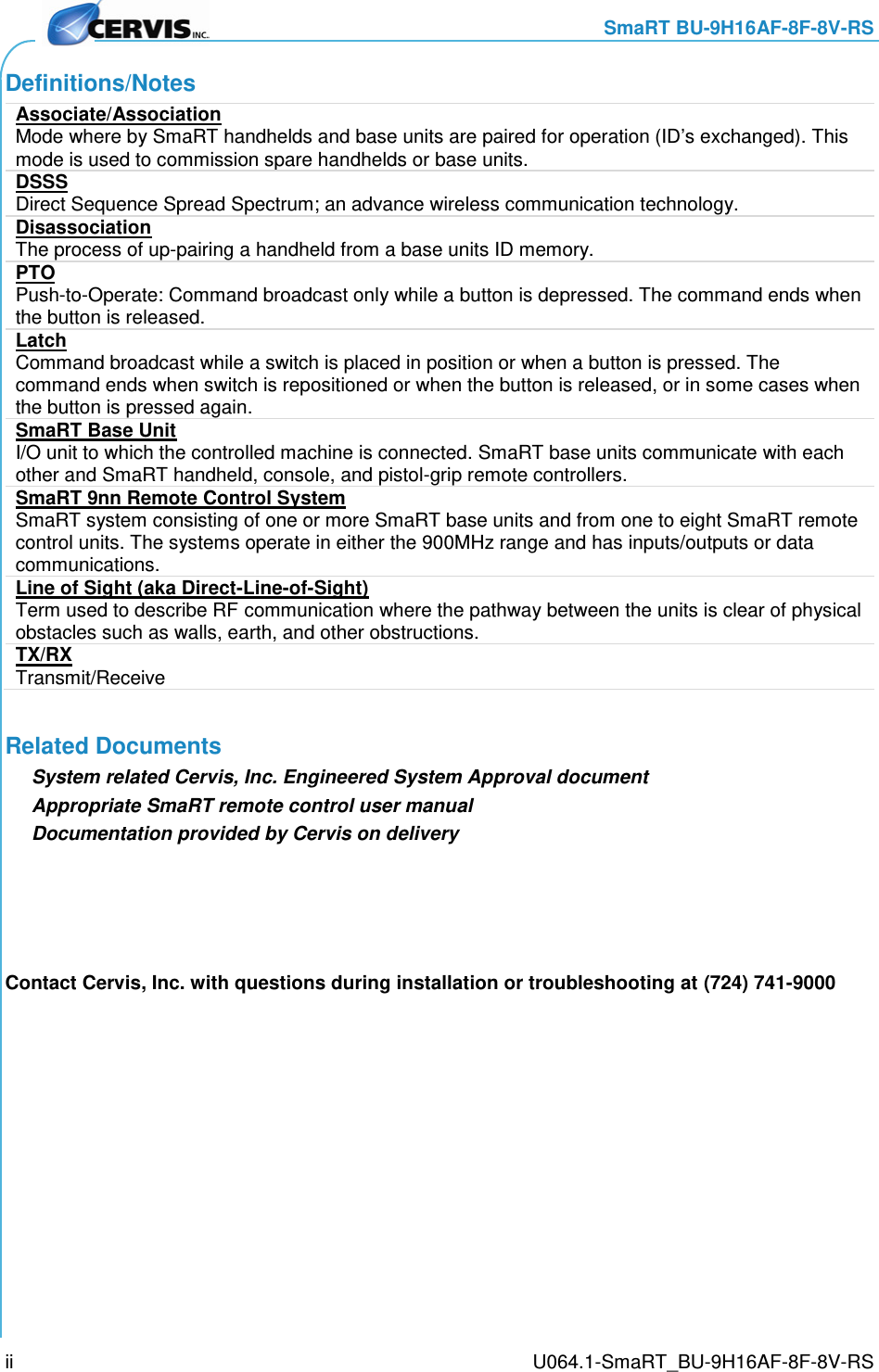     SmaRT BU-9H16AF-8F-8V-RS     U064.1-SmaRT_BU-9H16AF-8F-8V-RS ii Definitions/Notes Associate/Association Mode where by SmaRT handhelds and base units are paired for operation (ID’s exchanged). This mode is used to commission spare handhelds or base units.  DSSS Direct Sequence Spread Spectrum; an advance wireless communication technology. Disassociation The process of up-pairing a handheld from a base units ID memory.  PTO Push-to-Operate: Command broadcast only while a button is depressed. The command ends when the button is released. Latch Command broadcast while a switch is placed in position or when a button is pressed. The command ends when switch is repositioned or when the button is released, or in some cases when the button is pressed again. SmaRT Base Unit I/O unit to which the controlled machine is connected. SmaRT base units communicate with each other and SmaRT handheld, console, and pistol-grip remote controllers. SmaRT 9nn Remote Control System SmaRT system consisting of one or more SmaRT base units and from one to eight SmaRT remote control units. The systems operate in either the 900MHz range and has inputs/outputs or data communications. Line of Sight (aka Direct-Line-of-Sight) Term used to describe RF communication where the pathway between the units is clear of physical obstacles such as walls, earth, and other obstructions.  TX/RX Transmit/Receive Related Documents System related Cervis, Inc. Engineered System Approval document Appropriate SmaRT remote control user manual Documentation provided by Cervis on delivery Contact Cervis, Inc. with questions during installation or troubleshooting at (724) 741-9000  