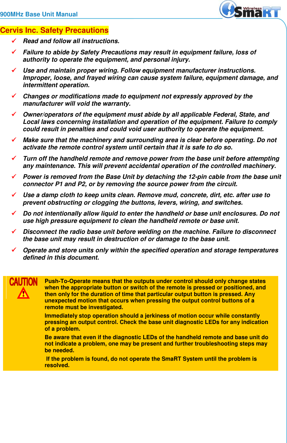 900MHz Base Unit Manual  Cervis Inc. Safety Precautions  Read and follow all instructions.   Failure to abide by Safety Precautions may result in equipment failure, loss of authority to operate the equipment, and personal injury.  Use and maintain proper wiring. Follow equipment manufacturer instructions. Improper, loose, and frayed wiring can cause system failure, equipment damage, and intermittent operation.  Changes or modifications made to equipment not expressly approved by the manufacturer will void the warranty.  Owner/operators of the equipment must abide by all applicable Federal, State, and Local laws concerning installation and operation of the equipment. Failure to comply could result in penalties and could void user authority to operate the equipment.  Make sure that the machinery and surrounding area is clear before operating. Do not activate the remote control system until certain that it is safe to do so.  Turn off the handheld remote and remove power from the base unit before attempting any maintenance. This will prevent accidental operation of the controlled machinery.  Power is removed from the Base Unit by detaching the 12-pin cable from the base unit connector P1 and P2, or by removing the source power from the circuit.  Use a damp cloth to keep units clean. Remove mud, concrete, dirt, etc. after use to prevent obstructing or clogging the buttons, levers, wiring, and switches.  Do not intentionally allow liquid to enter the handheld or base unit enclosures. Do not use high pressure equipment to clean the handheld remote or base unit.  Disconnect the radio base unit before welding on the machine. Failure to disconnect the base unit may result in destruction of or damage to the base unit.  Operate and store units only within the specified operation and storage temperatures defined in this document.    Push-To-Operate means that the outputs under control should only change states when the appropriate button or switch of the remote is pressed or positioned, and then only for the duration of time that particular output button is pressed. Any unexpected motion that occurs when pressing the output control buttons of a remote must be investigated.  Immediately stop operation should a jerkiness of motion occur while constantly pressing an output control. Check the base unit diagnostic LEDs for any indication of a problem. Be aware that even if the diagnostic LEDs of the handheld remote and base unit do not indicate a problem, one may be present and further troubleshooting steps may be needed.  If the problem is found, do not operate the SmaRT System until the problem is resolved.  