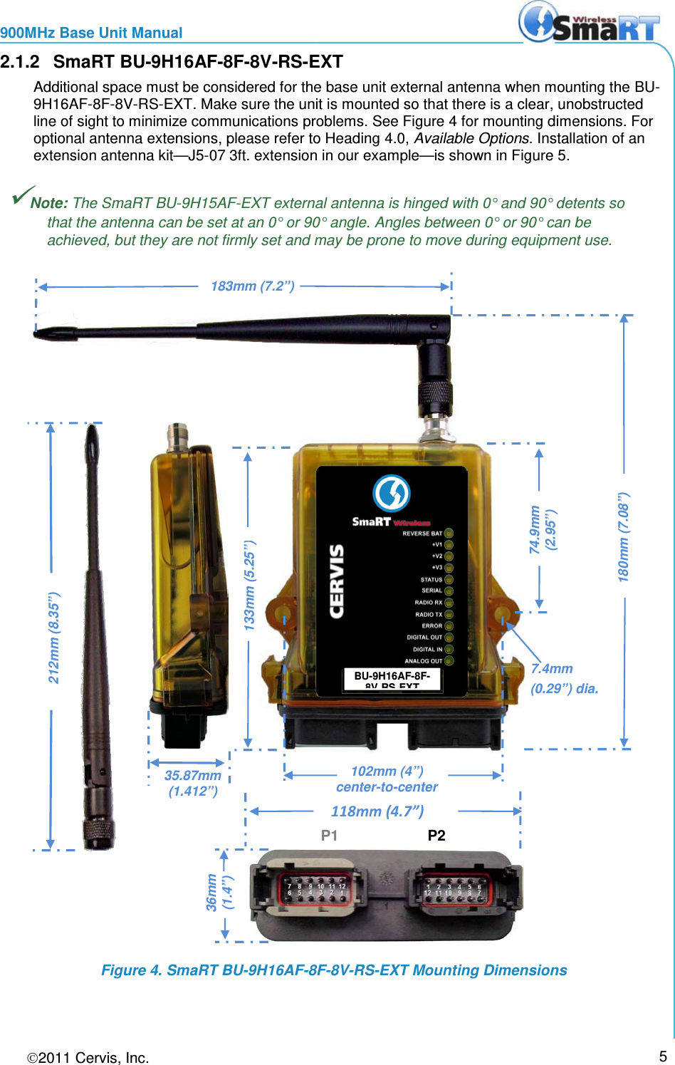 900MHz Base Unit Manual 2011 Cervis, Inc.     5 2.1.2 SmaRT BU-9H16AF-8F-8V-RS-EXT Additional space must be considered for the base unit external antenna when mounting the BU-9H16AF-8F-8V-RS-EXT. Make sure the unit is mounted so that there is a clear, unobstructed line of sight to minimize communications problems. See Figure 4 for mounting dimensions. For optional antenna extensions, please refer to Heading 4.0, Available Options. Installation of an extension antenna kit—J5-07 3ft. extension in our example—is shown in Figure 5. Note: The SmaRT BU-9H15AF-EXT external antenna is hinged with 0° and 90° detents so that the antenna can be set at an 0° or 90° angle. Angles between 0° or 90° can be achieved, but they are not firmly set and may be prone to move during equipment use.  Figure 4. SmaRT BU-9H16AF-8F-8V-RS-EXT Mounting Dimensions BU-9H16AF-8F-8V RS EXT 102mm (4”)  center-to-center  180mm (7.08”) 74.9mm (2.95”) 183mm (7.2”) P1 P2 118mm (4.7”)  36mm (1.4”) 133mm (5.25”) 7.4mm  (0.29”) dia.  212mm (8.35”)  35.87mm  (1.412”) 