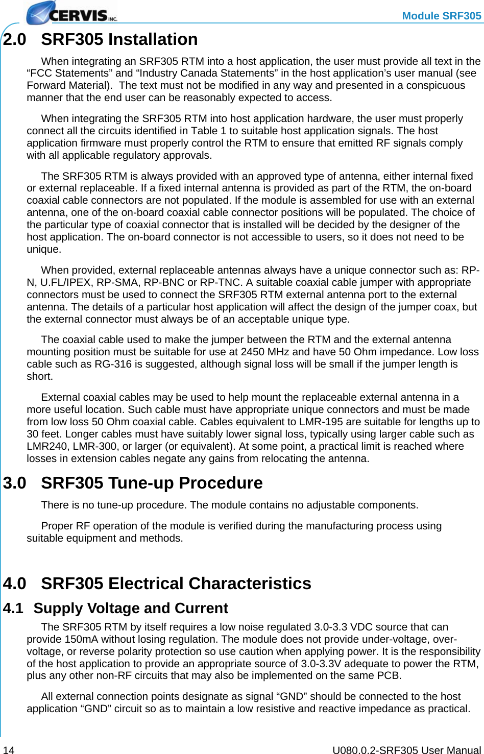   Module SRF305     U080.0.2-SRF305 User Manual 14 2.0 SRF305 Installation   When integrating an SRF305 RTM into a host application, the user must provide all text in the “FCC Statements” and “Industry Canada Statements” in the host application’s user manual (see Forward Material).  The text must not be modified in any way and presented in a conspicuous manner that the end user can be reasonably expected to access.   When integrating the SRF305 RTM into host application hardware, the user must properly connect all the circuits identified in Table 1 to suitable host application signals. The host application firmware must properly control the RTM to ensure that emitted RF signals comply with all applicable regulatory approvals.   The SRF305 RTM is always provided with an approved type of antenna, either internal fixed or external replaceable. If a fixed internal antenna is provided as part of the RTM, the on-board coaxial cable connectors are not populated. If the module is assembled for use with an external antenna, one of the on-board coaxial cable connector positions will be populated. The choice of the particular type of coaxial connector that is installed will be decided by the designer of the host application. The on-board connector is not accessible to users, so it does not need to be unique. When provided, external replaceable antennas always have a unique connector such as: RP-N, U.FL/IPEX, RP-SMA, RP-BNC or RP-TNC. A suitable coaxial cable jumper with appropriate connectors must be used to connect the SRF305 RTM external antenna port to the external antenna. The details of a particular host application will affect the design of the jumper coax, but the external connector must always be of an acceptable unique type. The coaxial cable used to make the jumper between the RTM and the external antenna mounting position must be suitable for use at 2450 MHz and have 50 Ohm impedance. Low loss cable such as RG-316 is suggested, although signal loss will be small if the jumper length is short. External coaxial cables may be used to help mount the replaceable external antenna in a more useful location. Such cable must have appropriate unique connectors and must be made from low loss 50 Ohm coaxial cable. Cables equivalent to LMR-195 are suitable for lengths up to 30 feet. Longer cables must have suitably lower signal loss, typically using larger cable such as LMR240, LMR-300, or larger (or equivalent). At some point, a practical limit is reached where losses in extension cables negate any gains from relocating the antenna. 3.0  SRF305 Tune-up Procedure   There is no tune-up procedure. The module contains no adjustable components.   Proper RF operation of the module is verified during the manufacturing process using suitable equipment and methods.  4.0  SRF305 Electrical Characteristics 4.1  Supply Voltage and Current   The SRF305 RTM by itself requires a low noise regulated 3.0-3.3 VDC source that can provide 150mA without losing regulation. The module does not provide under-voltage, over-voltage, or reverse polarity protection so use caution when applying power. It is the responsibility of the host application to provide an appropriate source of 3.0-3.3V adequate to power the RTM, plus any other non-RF circuits that may also be implemented on the same PCB.   All external connection points designate as signal “GND” should be connected to the host application “GND” circuit so as to maintain a low resistive and reactive impedance as practical. 