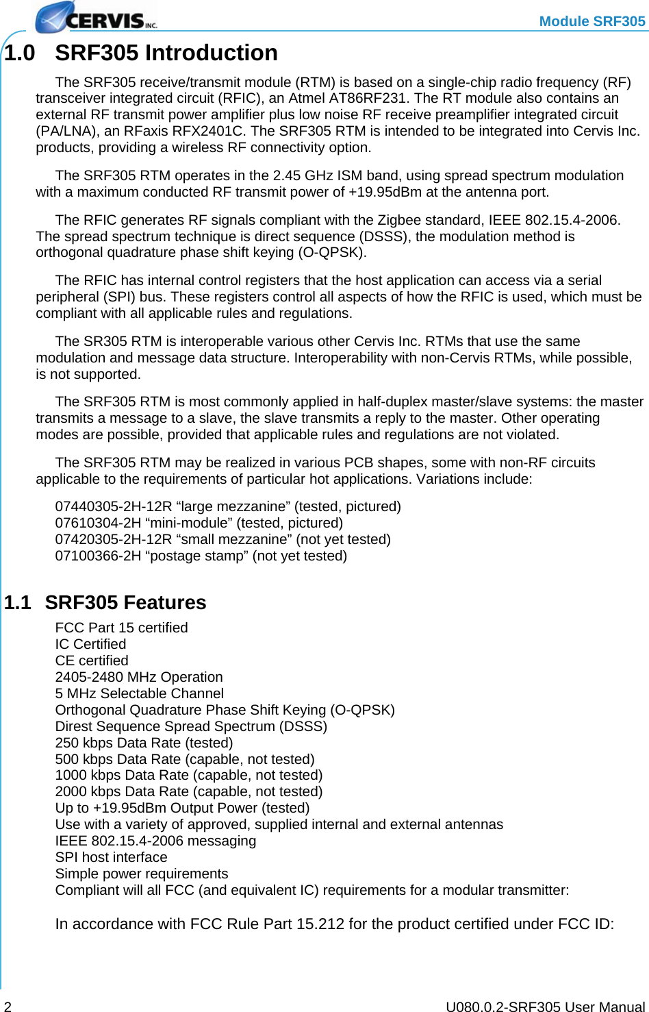   Module SRF305     U080.0.2-SRF305 User Manual 21.0 SRF305 Introduction   The SRF305 receive/transmit module (RTM) is based on a single-chip radio frequency (RF) transceiver integrated circuit (RFIC), an Atmel AT86RF231. The RT module also contains an external RF transmit power amplifier plus low noise RF receive preamplifier integrated circuit (PA/LNA), an RFaxis RFX2401C. The SRF305 RTM is intended to be integrated into Cervis Inc. products, providing a wireless RF connectivity option.   The SRF305 RTM operates in the 2.45 GHz ISM band, using spread spectrum modulation with a maximum conducted RF transmit power of +19.95dBm at the antenna port.   The RFIC generates RF signals compliant with the Zigbee standard, IEEE 802.15.4-2006. The spread spectrum technique is direct sequence (DSSS), the modulation method is orthogonal quadrature phase shift keying (O-QPSK).   The RFIC has internal control registers that the host application can access via a serial peripheral (SPI) bus. These registers control all aspects of how the RFIC is used, which must be compliant with all applicable rules and regulations.   The SR305 RTM is interoperable various other Cervis Inc. RTMs that use the same modulation and message data structure. Interoperability with non-Cervis RTMs, while possible, is not supported.   The SRF305 RTM is most commonly applied in half-duplex master/slave systems: the master transmits a message to a slave, the slave transmits a reply to the master. Other operating modes are possible, provided that applicable rules and regulations are not violated.   The SRF305 RTM may be realized in various PCB shapes, some with non-RF circuits applicable to the requirements of particular hot applications. Variations include:   07440305-2H-12R “large mezzanine” (tested, pictured)   07610304-2H “mini-module” (tested, pictured)   07420305-2H-12R “small mezzanine” (not yet tested)   07100366-2H “postage stamp” (not yet tested)  1.1 SRF305 Features   FCC Part 15 certified  IC Certified  CE certified   2405-2480 MHz Operation   5 MHz Selectable Channel   Orthogonal Quadrature Phase Shift Keying (O-QPSK)   Direst Sequence Spread Spectrum (DSSS)   250 kbps Data Rate (tested)   500 kbps Data Rate (capable, not tested)   1000 kbps Data Rate (capable, not tested)   2000 kbps Data Rate (capable, not tested)   Up to +19.95dBm Output Power (tested)   Use with a variety of approved, supplied internal and external antennas   IEEE 802.15.4-2006 messaging   SPI host interface   Simple power requirements   Compliant will all FCC (and equivalent IC) requirements for a modular transmitter:   In accordance with FCC Rule Part 15.212 for the product certified under FCC ID:  