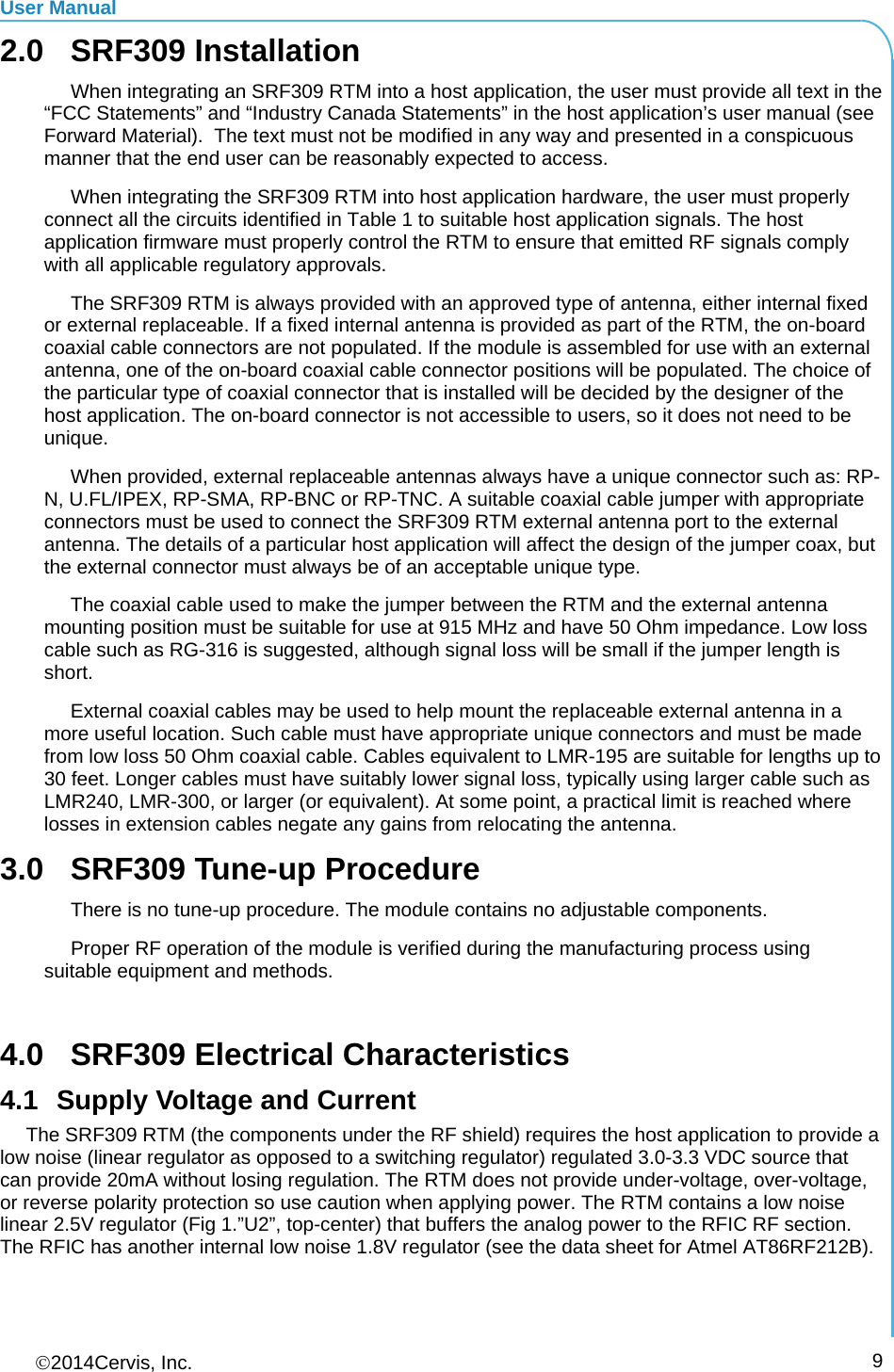 User Manual 2014Cervis, Inc.      92.0 SRF309 Installation   When integrating an SRF309 RTM into a host application, the user must provide all text in the “FCC Statements” and “Industry Canada Statements” in the host application’s user manual (see Forward Material).  The text must not be modified in any way and presented in a conspicuous manner that the end user can be reasonably expected to access.   When integrating the SRF309 RTM into host application hardware, the user must properly connect all the circuits identified in Table 1 to suitable host application signals. The host application firmware must properly control the RTM to ensure that emitted RF signals comply with all applicable regulatory approvals.   The SRF309 RTM is always provided with an approved type of antenna, either internal fixed or external replaceable. If a fixed internal antenna is provided as part of the RTM, the on-board coaxial cable connectors are not populated. If the module is assembled for use with an external antenna, one of the on-board coaxial cable connector positions will be populated. The choice of the particular type of coaxial connector that is installed will be decided by the designer of the host application. The on-board connector is not accessible to users, so it does not need to be unique. When provided, external replaceable antennas always have a unique connector such as: RP-N, U.FL/IPEX, RP-SMA, RP-BNC or RP-TNC. A suitable coaxial cable jumper with appropriate connectors must be used to connect the SRF309 RTM external antenna port to the external antenna. The details of a particular host application will affect the design of the jumper coax, but the external connector must always be of an acceptable unique type. The coaxial cable used to make the jumper between the RTM and the external antenna mounting position must be suitable for use at 915 MHz and have 50 Ohm impedance. Low loss cable such as RG-316 is suggested, although signal loss will be small if the jumper length is short. External coaxial cables may be used to help mount the replaceable external antenna in a more useful location. Such cable must have appropriate unique connectors and must be made from low loss 50 Ohm coaxial cable. Cables equivalent to LMR-195 are suitable for lengths up to 30 feet. Longer cables must have suitably lower signal loss, typically using larger cable such as LMR240, LMR-300, or larger (or equivalent). At some point, a practical limit is reached where losses in extension cables negate any gains from relocating the antenna. 3.0  SRF309 Tune-up Procedure There is no tune-up procedure. The module contains no adjustable components. Proper RF operation of the module is verified during the manufacturing process using suitable equipment and methods.  4.0  SRF309 Electrical Characteristics 4.1  Supply Voltage and Current The SRF309 RTM (the components under the RF shield) requires the host application to provide a low noise (linear regulator as opposed to a switching regulator) regulated 3.0-3.3 VDC source that can provide 20mA without losing regulation. The RTM does not provide under-voltage, over-voltage, or reverse polarity protection so use caution when applying power. The RTM contains a low noise linear 2.5V regulator (Fig 1.”U2”, top-center) that buffers the analog power to the RFIC RF section. The RFIC has another internal low noise 1.8V regulator (see the data sheet for Atmel AT86RF212B). 