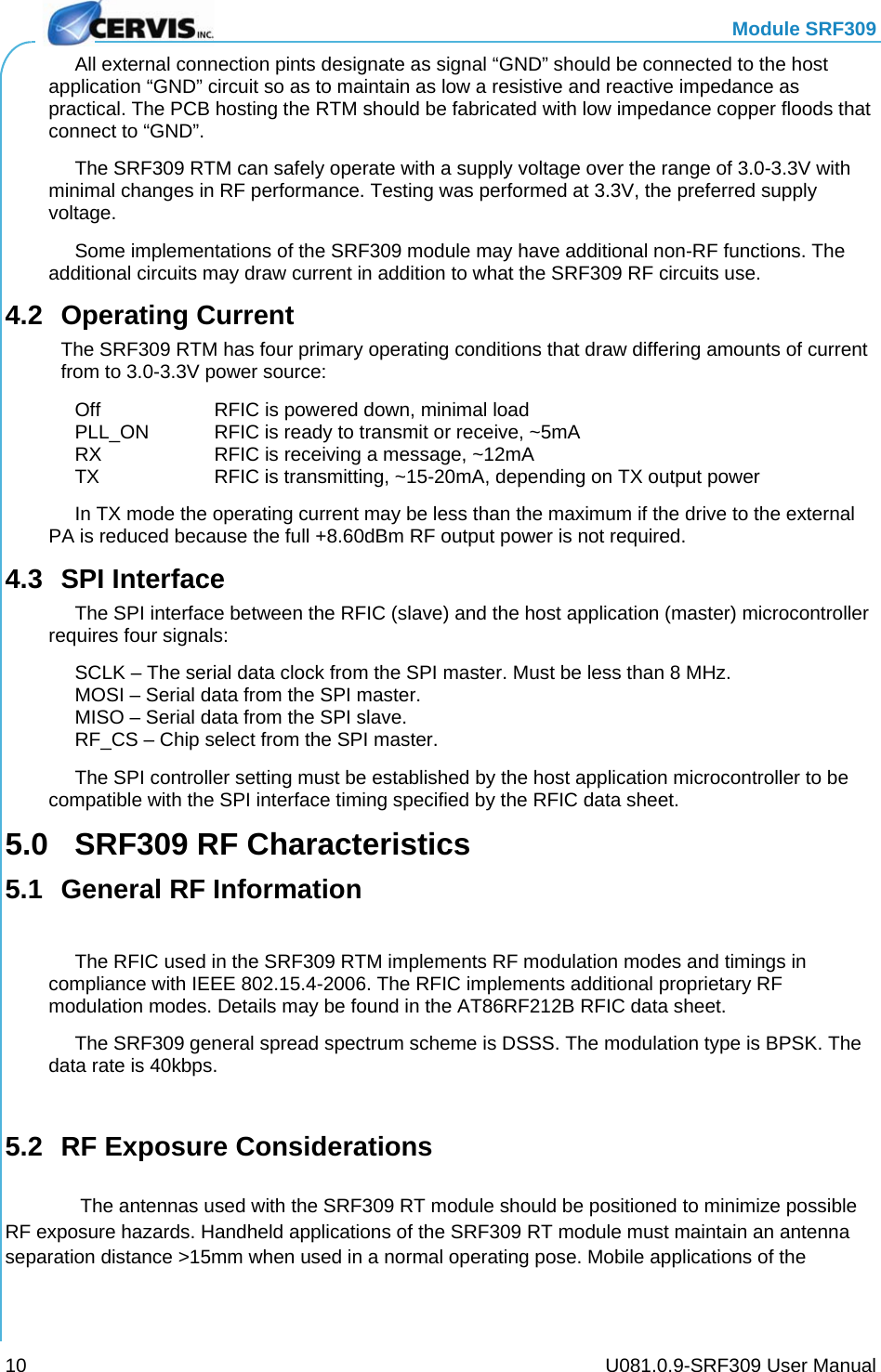   Module SRF309     U081.0.9-SRF309 User Manual 10   All external connection pints designate as signal “GND” should be connected to the host application “GND” circuit so as to maintain as low a resistive and reactive impedance as practical. The PCB hosting the RTM should be fabricated with low impedance copper floods that connect to “GND”.   The SRF309 RTM can safely operate with a supply voltage over the range of 3.0-3.3V with minimal changes in RF performance. Testing was performed at 3.3V, the preferred supply voltage.   Some implementations of the SRF309 module may have additional non-RF functions. The additional circuits may draw current in addition to what the SRF309 RF circuits use. 4.2 Operating Current The SRF309 RTM has four primary operating conditions that draw differing amounts of current from to 3.0-3.3V power source:   Off    RFIC is powered down, minimal load   PLL_ON  RFIC is ready to transmit or receive, ~5mA   RX    RFIC is receiving a message, ~12mA   TX    RFIC is transmitting, ~15-20mA, depending on TX output power   In TX mode the operating current may be less than the maximum if the drive to the external PA is reduced because the full +8.60dBm RF output power is not required. 4.3 SPI Interface   The SPI interface between the RFIC (slave) and the host application (master) microcontroller requires four signals:   SCLK – The serial data clock from the SPI master. Must be less than 8 MHz.   MOSI – Serial data from the SPI master.   MISO – Serial data from the SPI slave.   RF_CS – Chip select from the SPI master.   The SPI controller setting must be established by the host application microcontroller to be compatible with the SPI interface timing specified by the RFIC data sheet. 5.0  SRF309 RF Characteristics 5.1  General RF Information    The RFIC used in the SRF309 RTM implements RF modulation modes and timings in compliance with IEEE 802.15.4-2006. The RFIC implements additional proprietary RF modulation modes. Details may be found in the AT86RF212B RFIC data sheet.   The SRF309 general spread spectrum scheme is DSSS. The modulation type is BPSK. The data rate is 40kbps.  5.2  RF Exposure Considerations     The antennas used with the SRF309 RT module should be positioned to minimize possible RF exposure hazards. Handheld applications of the SRF309 RT module must maintain an antenna separation distance &gt;15mm when used in a normal operating pose. Mobile applications of the 