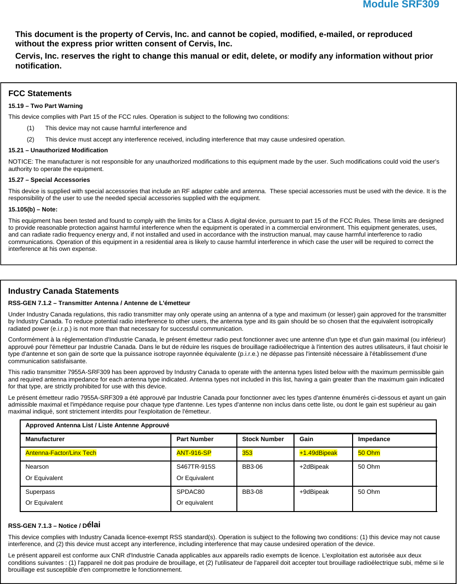   Module SRF309    This document is the property of Cervis, Inc. and cannot be copied, modified, e-mailed, or reproduced without the express prior written consent of Cervis, Inc. Cervis, Inc. reserves the right to change this manual or edit, delete, or modify any information without prior notification. Industry Canada Statements RSS-GEN 7.1.2 – Transmitter Antenna / Antenne de L&apos;émetteur Under Industry Canada regulations, this radio transmitter may only operate using an antenna of a type and maximum (or lesser) gain approved for the transmitter by Industry Canada. To reduce potential radio interference to other users, the antenna type and its gain should be so chosen that the equivalent isotropically radiated power (e.i.r.p.) is not more than that necessary for successful communication. Conformément à la réglementation d&apos;Industrie Canada, le présent émetteur radio peut fonctionner avec une antenne d&apos;un type et d&apos;un gain maximal (ou inférieur) approuvé pour l&apos;émetteur par Industrie Canada. Dans le but de réduire les risques de brouillage radioélectrique à l&apos;intention des autres utilisateurs, il faut choisir le type d&apos;antenne et son gain de sorte que la puissance isotrope rayonnée équivalente (p.i.r.e.) ne dépasse pas l&apos;intensité nécessaire à l&apos;établissement d&apos;une communication satisfaisante. This radio transmitter 7955A-SRF309 has been approved by Industry Canada to operate with the antenna types listed below with the maximum permissible gain and required antenna impedance for each antenna type indicated. Antenna types not included in this list, having a gain greater than the maximum gain indicated for that type, are strictly prohibited for use with this device. Le présent émetteur radio 7955A-SRF309 a été approuvé par Industrie Canada pour fonctionner avec les types d&apos;antenne énumérés ci-dessous et ayant un gain admissible maximal et l&apos;impédance requise pour chaque type d&apos;antenne. Les types d&apos;antenne non inclus dans cette liste, ou dont le gain est supérieur au gain maximal indiqué, sont strictement interdits pour l&apos;exploitation de l&apos;émetteur. Approved Antenna List / Liste Antenne Approuvé Manufacturer Part Number Stock Number  Gain  Impedance Antenna-Factor/Linx Tech  ANT-916-SP  353  +1.49dBipeak  50 Ohm Nearson Or Equivalent S467TR-915S Or Equivalent BB3-06 +2dBipeak 50 Ohm Superpass Or Equivalent SPDAC80 Or equivalent BB3-08 +9dBipeak 50 Ohm  RSS-GEN 7.1.3 – Notice / Délai This device complies with Industry Canada licence-exempt RSS standard(s). Operation is subject to the following two conditions: (1) this device may not cause interference, and (2) this device must accept any interference, including interference that may cause undesired operation of the device. Le présent appareil est conforme aux CNR d&apos;Industrie Canada applicables aux appareils radio exempts de licence. L&apos;exploitation est autorisée aux deux conditions suivantes : (1) l&apos;appareil ne doit pas produire de brouillage, et (2) l&apos;utilisateur de l&apos;appareil doit accepter tout brouillage radioélectrique subi, même si le brouillage est susceptible d&apos;en compromettre le fonctionnement. FCC Statements 15.19 – Two Part Warning This device complies with Part 15 of the FCC rules. Operation is subject to the following two conditions: (1)  This device may not cause harmful interference and (2)  This device must accept any interference received, including interference that may cause undesired operation. 15.21 – Unauthorized Modification NOTICE: The manufacturer is not responsible for any unauthorized modifications to this equipment made by the user. Such modifications could void the user’s authority to operate the equipment. 15.27 – Special Accessories This device is supplied with special accessories that include an RF adapter cable and antenna.  These special accessories must be used with the device. It is the responsibility of the user to use the needed special accessories supplied with the equipment. 15.105(b) – Note: This equipment has been tested and found to comply with the limits for a Class A digital device, pursuant to part 15 of the FCC Rules. These limits are designed to provide reasonable protection against harmful interference when the equipment is operated in a commercial environment. This equipment generates, uses, and can radiate radio frequency energy and, if not installed and used in accordance with the instruction manual, may cause harmful interference to radio communications. Operation of this equipment in a residential area is likely to cause harmful interference in which case the user will be required to correct the interference at his own expense. 