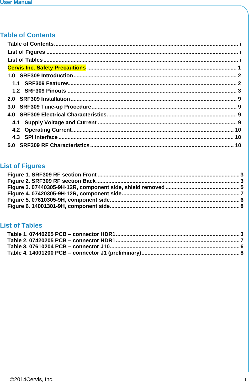 User Manual 2014Cervis, Inc.      i  Table of Contents Table of Contents .......................................................................................................................... iList of Figures ............................................................................................................................... iList of Tables ................................................................................................................................. iCervis Inc. Safety Precautions ................................................................................................... 11.0SRF309 Introduction ............................................................................................................ 21.1SRF309 Features ............................................................................................................... 21.2SRF309 Pinouts ................................................................................................................ 32.0SRF309 Installation .............................................................................................................. 93.0SRF309 Tune-up Procedure ................................................................................................ 94.0SRF309 Electrical Characteristics ......................................................................................  94.1Supply Voltage and Current ............................................................................................ 94.2Operating Current ........................................................................................................... 104.3SPI Interface .................................................................................................................... 105.0SRF309 RF Characteristics ............................................................................................... 10 List of Figures Figure 1. SRF309 RF section Front .............................................................................................. 3Figure 2. SRF309 RF section Back ............................................................................................... 3Figure 3. 07440305-9H-12R, component side, shield removed ................................................. 5Figure 4. 07420305-9H-12R, component side .............................................................................. 7Figure 5. 07610305-9H, component side ...................................................................................... 6Figure 6. 14001301-9H, component side ...................................................................................... 8 List of Tables Table 1. 07440205 PCB – connector HDR1 .................................................................................. 3Table 2. 07420205 PCB – connector HDR1 .................................................................................. 7Table 3. 07610204 PCB – connector J10 ...................................................................................... 6Table 4. 14001200 PCB – connector J1 (preliminary) ................................................................. 8 