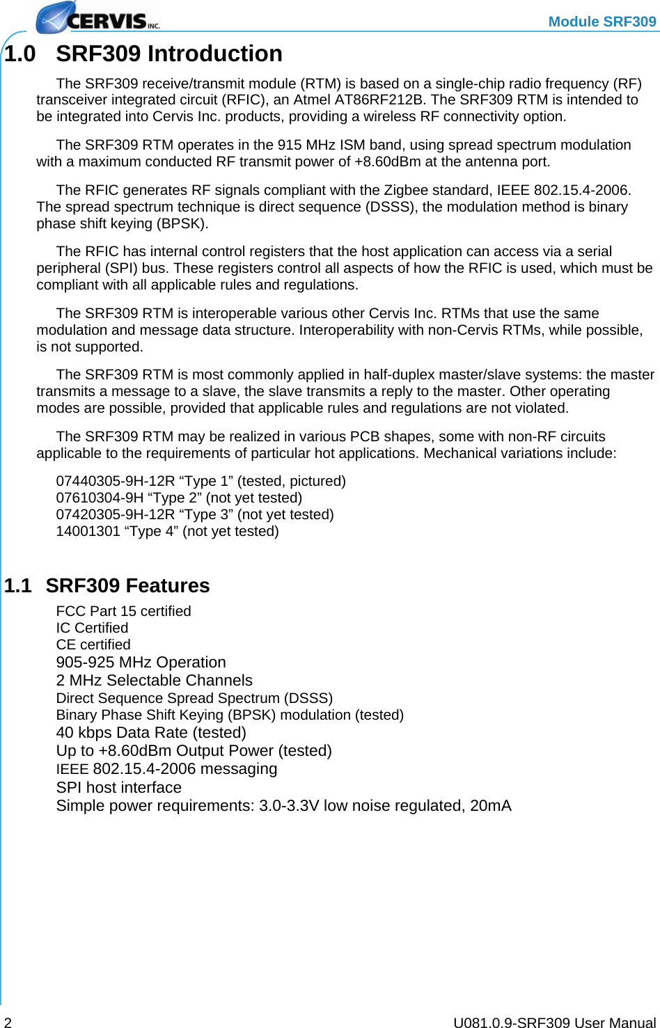   Module SRF309     U081.0.9-SRF309 User Manual 21.0 SRF309 Introduction   The SRF309 receive/transmit module (RTM) is based on a single-chip radio frequency (RF) transceiver integrated circuit (RFIC), an Atmel AT86RF212B. The SRF309 RTM is intended to be integrated into Cervis Inc. products, providing a wireless RF connectivity option.   The SRF309 RTM operates in the 915 MHz ISM band, using spread spectrum modulation with a maximum conducted RF transmit power of +8.60dBm at the antenna port.   The RFIC generates RF signals compliant with the Zigbee standard, IEEE 802.15.4-2006. The spread spectrum technique is direct sequence (DSSS), the modulation method is binary phase shift keying (BPSK).   The RFIC has internal control registers that the host application can access via a serial peripheral (SPI) bus. These registers control all aspects of how the RFIC is used, which must be compliant with all applicable rules and regulations.   The SRF309 RTM is interoperable various other Cervis Inc. RTMs that use the same modulation and message data structure. Interoperability with non-Cervis RTMs, while possible, is not supported.   The SRF309 RTM is most commonly applied in half-duplex master/slave systems: the master transmits a message to a slave, the slave transmits a reply to the master. Other operating modes are possible, provided that applicable rules and regulations are not violated.   The SRF309 RTM may be realized in various PCB shapes, some with non-RF circuits applicable to the requirements of particular hot applications. Mechanical variations include:   07440305-9H-12R “Type 1” (tested, pictured)   07610304-9H “Type 2” (not yet tested)   07420305-9H-12R “Type 3” (not yet tested)   14001301 “Type 4” (not yet tested)  1.1 SRF309 Features   FCC Part 15 certified  IC Certified  CE certified  905-925 MHz Operation  2 MHz Selectable Channels   Direct Sequence Spread Spectrum (DSSS)   Binary Phase Shift Keying (BPSK) modulation (tested)  40 kbps Data Rate (tested)  Up to +8.60dBm Output Power (tested)  IEEE 802.15.4-2006 messaging   SPI host interface   Simple power requirements: 3.0-3.3V low noise regulated, 20mA  