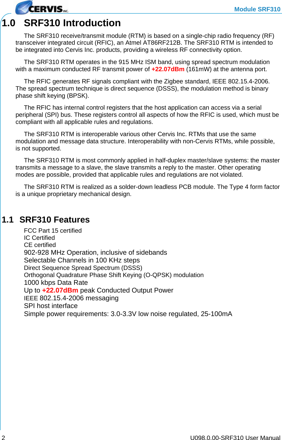   Module SRF310     U098.0.00-SRF310 User Manual 21.0 SRF310 Introduction   The SRF310 receive/transmit module (RTM) is based on a single-chip radio frequency (RF) transceiver integrated circuit (RFIC), an Atmel AT86RF212B. The SRF310 RTM is intended to be integrated into Cervis Inc. products, providing a wireless RF connectivity option.   The SRF310 RTM operates in the 915 MHz ISM band, using spread spectrum modulation with a maximum conducted RF transmit power of +22.07dBm (161mW) at the antenna port.   The RFIC generates RF signals compliant with the Zigbee standard, IEEE 802.15.4-2006. The spread spectrum technique is direct sequence (DSSS), the modulation method is binary phase shift keying (BPSK).   The RFIC has internal control registers that the host application can access via a serial peripheral (SPI) bus. These registers control all aspects of how the RFIC is used, which must be compliant with all applicable rules and regulations.   The SRF310 RTM is interoperable various other Cervis Inc. RTMs that use the same modulation and message data structure. Interoperability with non-Cervis RTMs, while possible, is not supported.   The SRF310 RTM is most commonly applied in half-duplex master/slave systems: the master transmits a message to a slave, the slave transmits a reply to the master. Other operating modes are possible, provided that applicable rules and regulations are not violated.   The SRF310 RTM is realized as a solder-down leadless PCB module. The Type 4 form factor is a unique proprietary mechanical design.  1.1 SRF310 Features   FCC Part 15 certified  IC Certified  CE certified  902-928 MHz Operation, inclusive of sidebands  Selectable Channels in 100 KHz steps   Direct Sequence Spread Spectrum (DSSS)  Orthogonal Quadrature Phase Shift Keying (O-QPSK) modulation  1000 kbps Data Rate  Up to +22.07dBm peak Conducted Output Power  IEEE 802.15.4-2006 messaging   SPI host interface   Simple power requirements: 3.0-3.3V low noise regulated, 25-100mA  