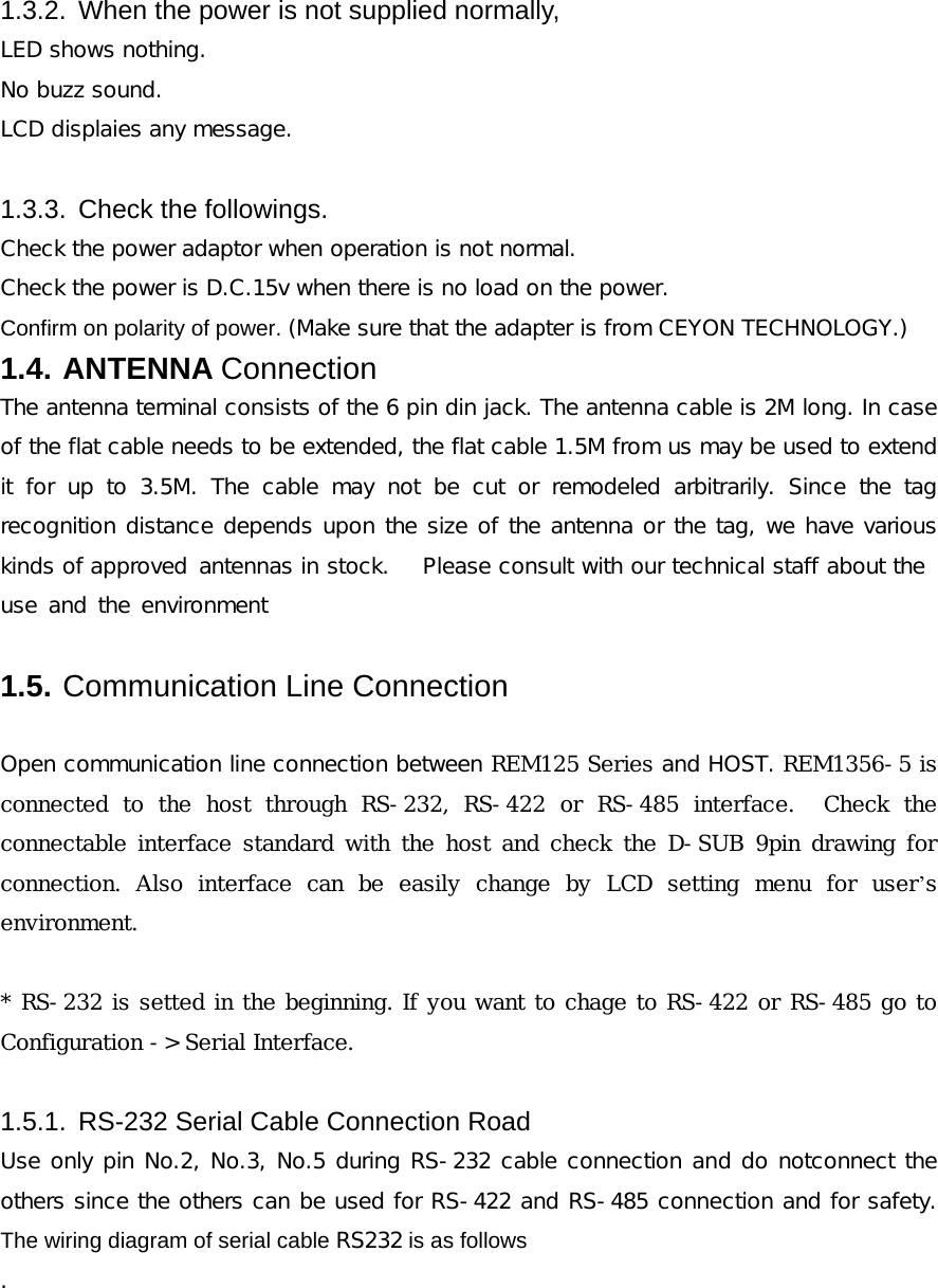  1.3.2.  When the power is not supplied normally, LED shows nothing. No buzz sound. LCD displaies any message.  1.3.3.  Check the followings. Check the power adaptor when operation is not normal. Check the power is D.C.15v when there is no load on the power.  Confirm on polarity of power. (Make sure that the adapter is from CEYON TECHNOLOGY.) 1.4. ANTENNA Connection The antenna terminal consists of the 6 pin din jack. The antenna cable is 2M long. In case of the flat cable needs to be extended, the flat cable 1.5M from us may be used to extend it for up to 3.5M. The cable may not be cut or remodeled arbitrarily. Since the tag recognition distance depends upon the size of the antenna or the tag, we have various kinds of approved antennas in stock.   Please consult with our technical staff about the  use and the environment  1.5. Communication Line Connection   Open communication line connection between REM125 Series and HOST. REM1356-5 is connected  to  the  host  through  RS-232,  RS-422  or  RS-485  interface.    Check  the connectable interface  standard  with  the  host and  check  the D-SUB 9pin drawing for connection.  Also  interface  can  be  easily  change  by  LCD  setting  menu  for  user&rsquo;s environment.  * RS-232 is setted in the beginning. If you want to chage to RS-422 or RS-485 go to Configuration -> Serial Interface.     1.5.1.  RS-232 Serial Cable Connection Road Use only pin No.2, No.3, No.5 during RS-232 cable connection and do notconnect the others since the others can be used for RS-422 and RS-485 connection and for safety. The wiring diagram of serial cable RS232 is as follows .  
