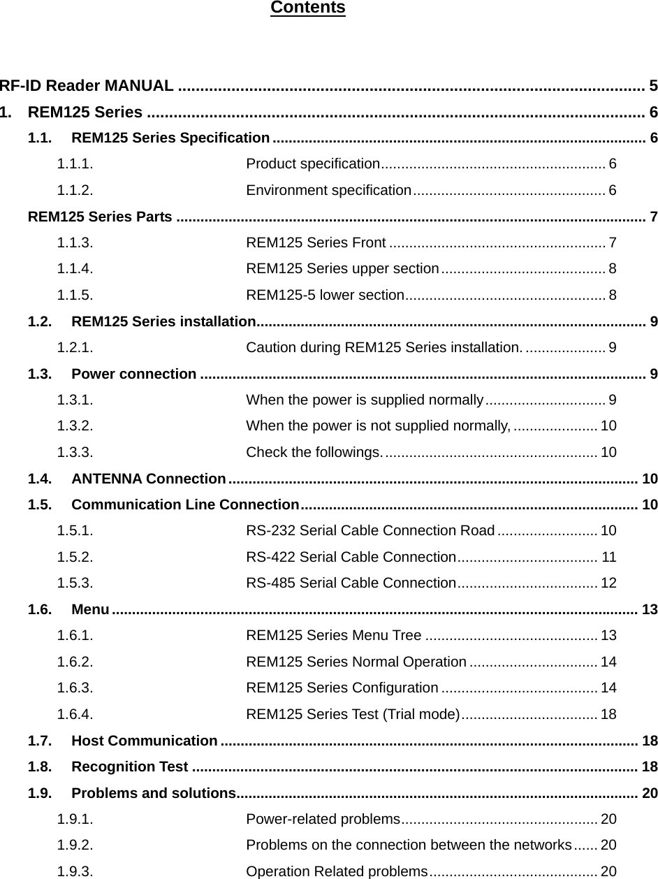 Contents  RF-ID Reader MANUAL ......................................................................................................... 5 1. REM125 Series ................................................................................................................ 6 1.1. REM125 Series Specification ............................................................................................. 6 1.1.1. Product specification........................................................ 6 1.1.2. Environment specification................................................ 6 REM125 Series Parts ..................................................................................................................... 7 1.1.3. REM125 Series Front ...................................................... 7 1.1.4. REM125 Series upper section......................................... 8 1.1.5. REM125-5 lower section.................................................. 8 1.2. REM125 Series installation................................................................................................. 9 1.2.1. Caution during REM125 Series installation..................... 9 1.3. Power connection ............................................................................................................... 9 1.3.1. When the power is supplied normally.............................. 9 1.3.2. When the power is not supplied normally, .....................10 1.3.3. Check the followings...................................................... 10 1.4. ANTENNA Connection ...................................................................................................... 10 1.5. Communication Line Connection.................................................................................... 10 1.5.1. RS-232 Serial Cable Connection Road......................... 10 1.5.2. RS-422 Serial Cable Connection................................... 11 1.5.3. RS-485 Serial Cable Connection................................... 12 1.6. Menu ................................................................................................................................... 13 1.6.1. REM125 Series Menu Tree ........................................... 13 1.6.2. REM125 Series Normal Operation ................................ 14 1.6.3. REM125 Series Configuration ....................................... 14 1.6.4. REM125 Series Test (Trial mode).................................. 18 1.7. Host Communication ........................................................................................................ 18 1.8. Recognition Test ............................................................................................................... 18 1.9. Problems and solutions.................................................................................................... 20 1.9.1. Power-related problems................................................. 20 1.9.2. Problems on the connection between the networks...... 20 1.9.3. Operation Related problems.......................................... 20   