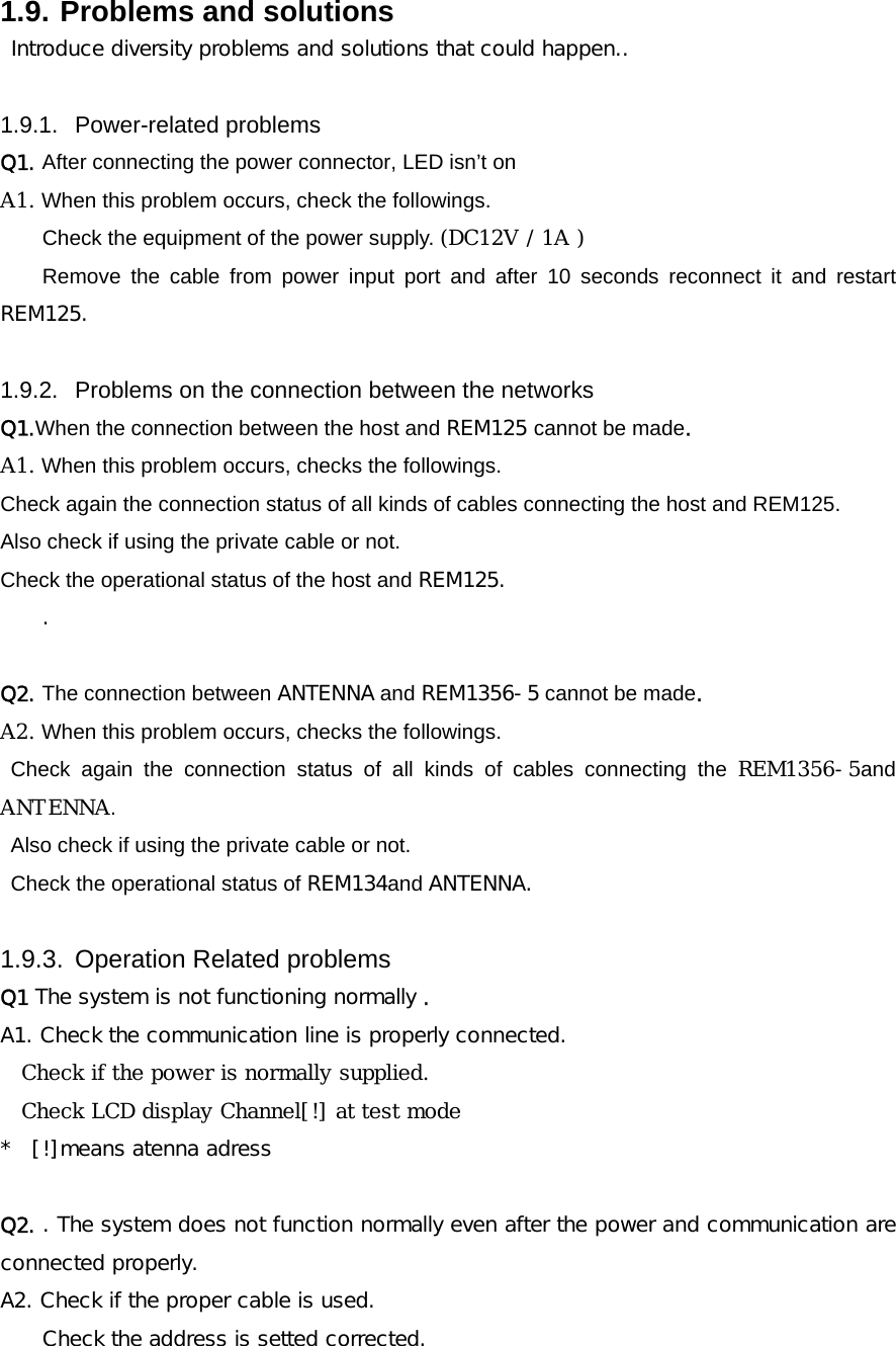 1.9. Problems and solutions    Introduce diversity problems and solutions that could happen..  1.9.1. Power-related problems Q1. After connecting the power connector, LED isn&rsquo;t on  A1. When this problem occurs, check the followings. Check the equipment of the power supply. (DC12V / 1A )  Remove the cable from power input port and after 10 seconds reconnect it and restart REM125.  1.9.2.  Problems on the connection between the networks Q1.When the connection between the host and REM125 cannot be made. A1. When this problem occurs, checks the followings. Check again the connection status of all kinds of cables connecting the host and REM125. Also check if using the private cable or not. Check the operational status of the host and REM125. .  Q2. The connection between ANTENNA and REM1356-5 cannot be made. A2. When this problem occurs, checks the followings. Check again the connection status of all kinds of cables connecting the REM1356-5and ANTENNA. Also check if using the private cable or not. Check the operational status of REM134and ANTENNA.  1.9.3.  Operation Related problems Q1 The system is not functioning normally . A1. Check the communication line is properly connected. Check if the power is normally supplied. Check LCD display Channel[!] at test mode *  [!]means atenna adress  Q2. . The system does not function normally even after the power and communication are connected properly. A2. Check if the proper cable is used.  Check the address is setted corrected. 