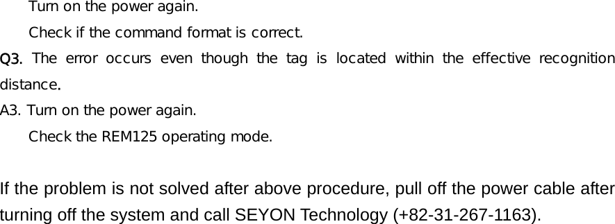     Turn on the power again.  Check if the command format is correct. Q3.  The error occurs even though the tag is located within the effective  recognition distance. A3. Turn on the power again. Check the REM125 operating mode.  If the problem is not solved after above procedure, pull off the power cable after turning off the system and call SEYON Technology (+82-31-267-1163).    