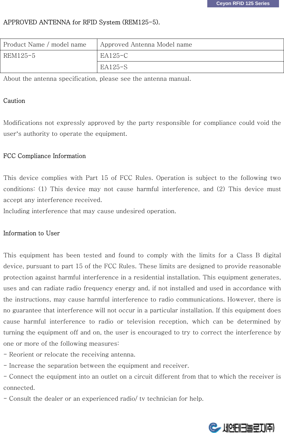                                                                          Ceyon RFID 125 Series APPROVED ANTENNA for RFID System (REM125-5).   Product Name / model name  Approved Antenna Model name EA125-C   REM125-5 EA125-S About the antenna specification, please see the antenna manual.  Caution  Modifications not expressly approved by the party responsible for compliance could void the user&rsquo;s authority to operate the equipment.  FCC Compliance Information    This  device  complies  with  Part  15 of FCC Rules. Operation is subject to the following two conditions:  (1)  This  device  may  not  cause  harmful  interference,  and  (2)  This  device  must accept any interference received.     Including interference that may cause undesired operation.  Information to User    This equipment has been tested and found to comply with the limits  for  a  Class  B  digital device, pursuant to part 15 of the FCC Rules. These limits are designed to provide reasonable protection against harmful interference in a residential installation. This equipment generates, uses and can radiate radio frequency energy and, if not installed and used in accordance with the instructions, may cause harmful interference to radio communications. However, there is no guarantee that interference will not occur in a particular installation. If this equipment does cause  harmful  interference  to  radio  or  television  reception,  which  can  be  determined  by turning the equipment off and on, the user is encouraged to try to correct the interference by one or more of the following measures:     - Reorient or relocate the receiving antenna. - Increase the separation between the equipment and receiver.   - Connect the equipment into an outlet on a circuit different from that to which the receiver is connected.   - Consult the dealer or an experienced radio/ tv technician for help. 