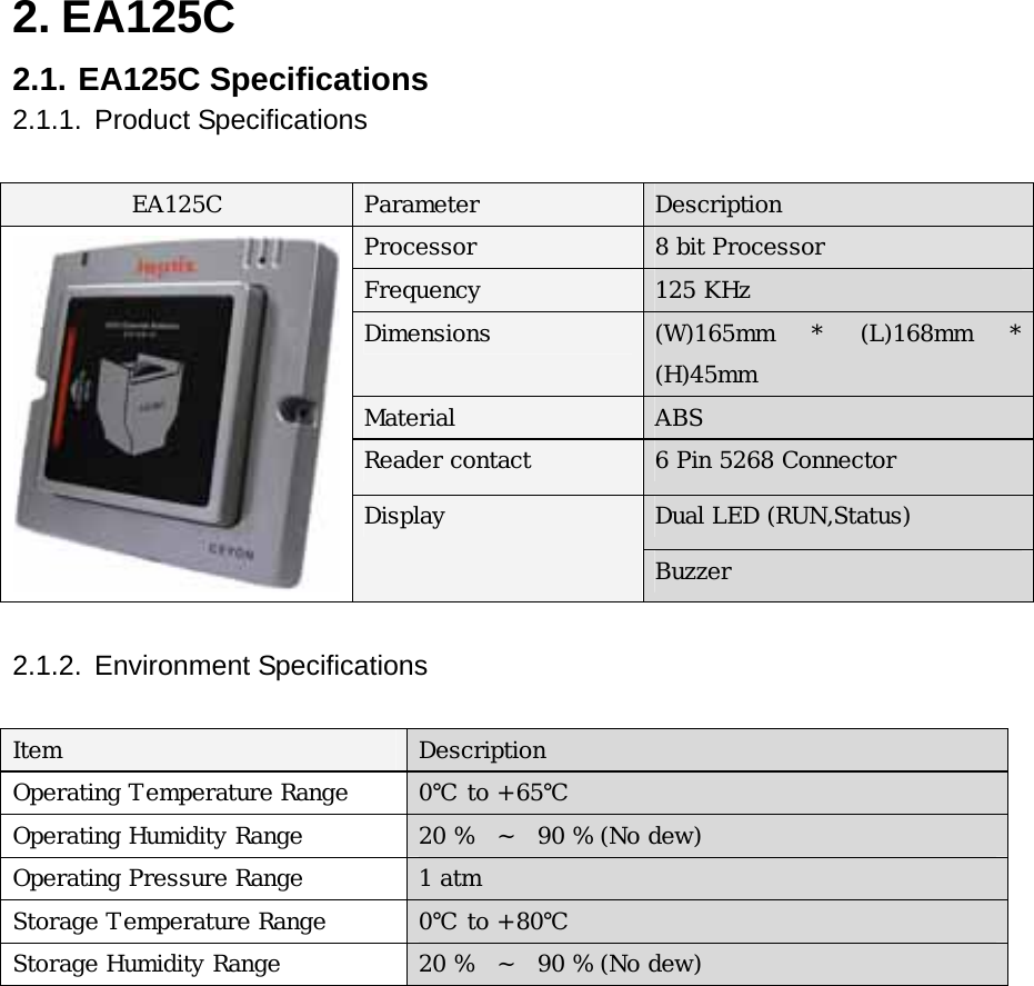 2. EA125C   2.1. EA125C Specifications  2.1.1. Product Specifications  EA125C  Parameter  Description Processor  8 bit Processor Frequency  125 KHz Dimensions  (W)165mm  *  (L)168mm  * (H)45mm Material  ABS Reader contact  6 Pin 5268 Connector    Dual LED (RUN,Status)  Display Buzzer  2.1.2. Environment Specifications   Item  Description Operating Temperature Range  0℃ to +65℃ Operating Humidity Range  20 %   ~  90 % (No dew) Operating Pressure Range  1 atm Storage Temperature Range  0℃ to +80℃ Storage Humidity Range  20 %  ~   90 % (No dew)           