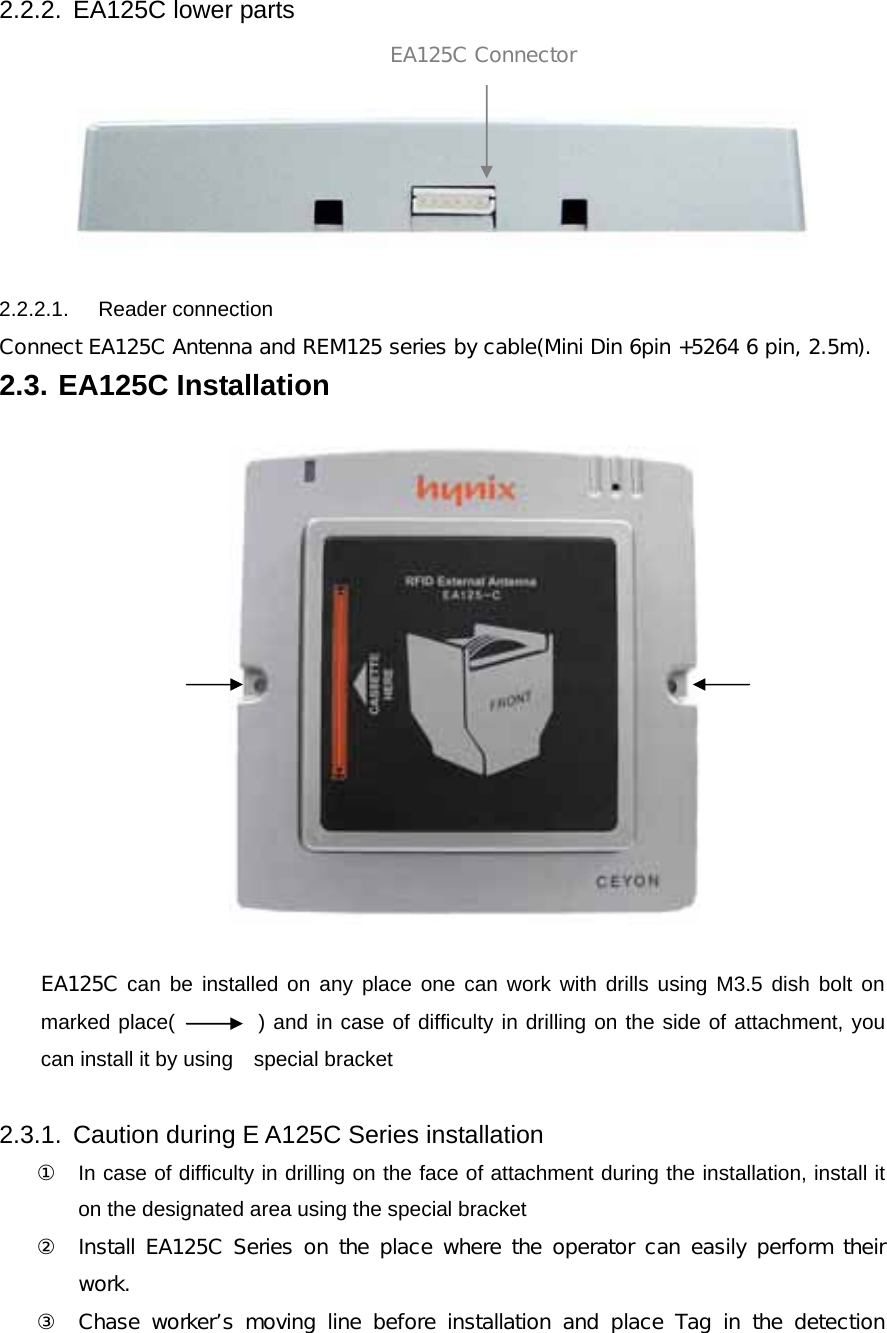 2.2.2.  EA125C lower parts      2.2.2.1.   Reader connection  Connect EA125C Antenna and REM125 series by cable(Mini Din 6pin +5264 6 pin, 2.5m). 2.3. EA125C Installation    EA125C can be installed on any place one can work with drills using M3.5 dish bolt on marked place(        ) and in case of difficulty in drilling on the side of attachment, you can install it by using    special bracket  2.3.1.  Caution during E A125C Series installation ① In case of difficulty in drilling on the face of attachment during the installation, install it on the designated area using the special bracket  ② Install EA125C Series on the place where the operator can easily  perform their work. ③ Chase worker&rsquo;s moving line before installation and place Tag in the detection EA125C Connector 