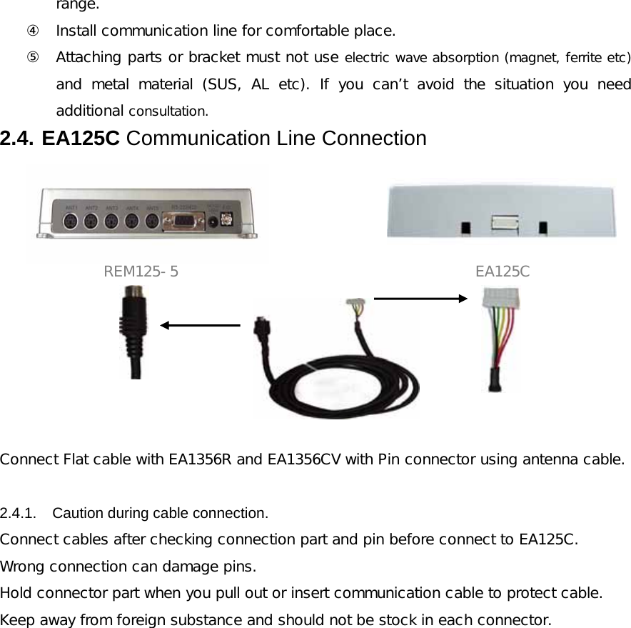 range.   ④ Install communication line for comfortable place. ⑤ Attaching parts or bracket must not use electric wave absorption (magnet, ferrite etc) and metal material (SUS, AL etc). If you can&rsquo;t avoid the situation  you  need additional consultation. 2.4. EA125C Communication Line Connection                REM125-5                EA125C       Connect Flat cable with EA1356R and EA1356CV with Pin connector using antenna cable.   2.4.1.  Caution during cable connection. Connect cables after checking connection part and pin before connect to EA125C. Wrong connection can damage pins. Hold connector part when you pull out or insert communication cable to protect cable. Keep away from foreign substance and should not be stock in each connector.            
