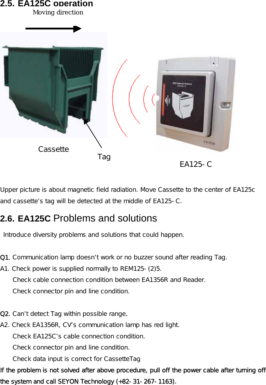 2.5. EA125C operation   Upper picture is about magnetic field radiation. Move Cassette to the center of EA125c and cassette&rsquo;s tag will be detected at the middle of EA125-C. 2.6. EA125C Problems and solutions  Introduce diversity problems and solutions that could happen.  Q1. Communication lamp doesn&rsquo;t work or no buzzer sound after reading Tag.  A1. Check power is supplied normally to REM125-(2)5.    Check cable connection condition between EA1356R and Reader. Check connector pin and line condition.     Q2. Can&rsquo;t detect Tag within possible range. A2. Check EA1356R, CV&rsquo;s communication lamp has red light.   Check EA125C&rsquo;s cable connection condition. Check connector pin and line condition. Check data input is correct for CassetteTag If the problem is not solved after above procedure, pull off the power cable after turning off the system and call SEYON Technology (+82-31-267-1163). EA125-CCassette진행 방향TagMoving direction 