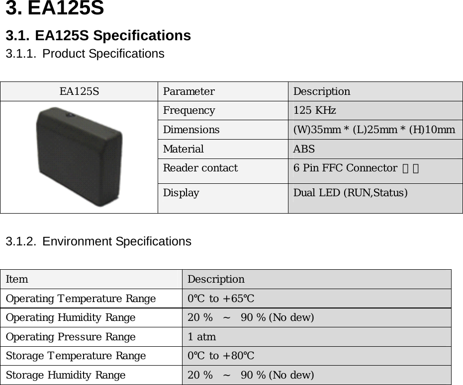 3. EA125S   3.1. EA125S Specifications 3.1.1. Product Specifications  EA125S  Parameter  Description Frequency  125 KHz Dimensions  (W)35mm * (L)25mm * (H)10mmMaterial  ABS Reader contact  6 Pin FFC Connector 접속   Display  Dual LED (RUN,Status)  3.1.2. Environment Specifications   Item  Description Operating Temperature Range  0℃ to +65℃ Operating Humidity Range  20 %   ~  90 % (No dew) Operating Pressure Range  1 atm Storage Temperature Range  0℃ to +80℃ Storage Humidity Range  20 %  ~   90 % (No dew)              