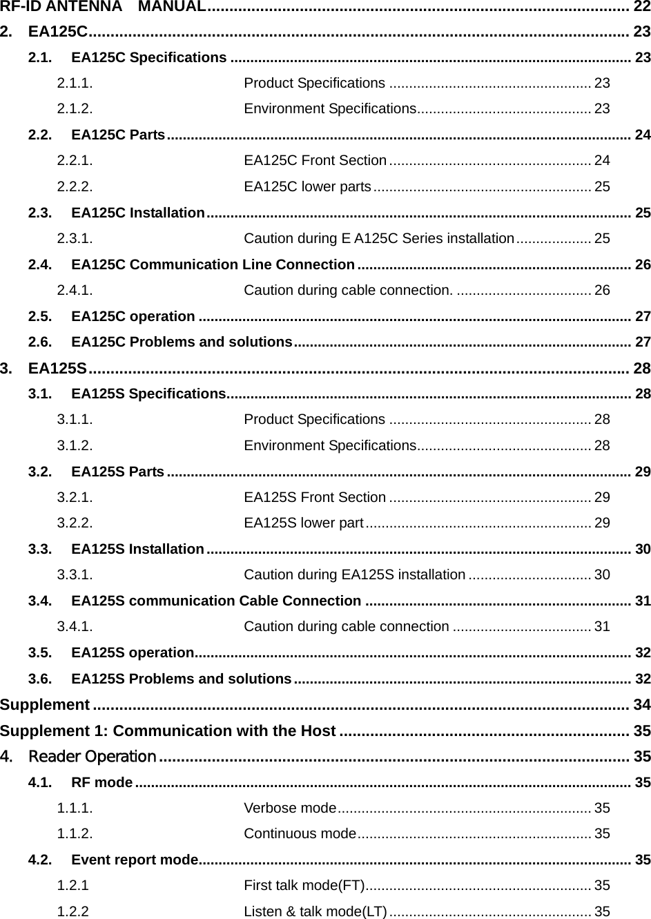 RF-ID ANTENNA  MANUAL................................................................................................ 22 2. EA125C........................................................................................................................... 23 2.1. EA125C Specifications ..................................................................................................... 23 2.1.1. Product Specifications ................................................... 23 2.1.2. Environment Specifications............................................ 23 2.2. EA125C Parts..................................................................................................................... 24 2.2.1. EA125C Front Section................................................... 24 2.2.2. EA125C lower parts....................................................... 25 2.3. EA125C Installation........................................................................................................... 25 2.3.1. Caution during E A125C Series installation................... 25 2.4. EA125C Communication Line Connection ..................................................................... 26 2.4.1. Caution during cable connection. .................................. 26 2.5. EA125C operation ............................................................................................................. 27 2.6. EA125C Problems and solutions..................................................................................... 27 3. EA125S........................................................................................................................... 28 3.1. EA125S Specifications...................................................................................................... 28 3.1.1. Product Specifications ................................................... 28 3.1.2. Environment Specifications............................................ 28 3.2. EA125S Parts ..................................................................................................................... 29 3.2.1. EA125S Front Section ................................................... 29 3.2.2. EA125S lower part......................................................... 29 3.3. EA125S Installation........................................................................................................... 30 3.3.1. Caution during EA125S installation ............................... 30 3.4. EA125S communication Cable Connection ................................................................... 31 3.4.1. Caution during cable connection ................................... 31 3.5. EA125S operation.............................................................................................................. 32 3.6. EA125S Problems and solutions..................................................................................... 32 Supplement .......................................................................................................................... 34 Supplement 1: Communication with the Host .................................................................. 35 4. Reader Operation........................................................................................................... 35 4.1. RF mode............................................................................................................................. 35 1.1.1. Verbose mode................................................................ 35 1.1.2. Continuous mode........................................................... 35 4.2. Event report mode............................................................................................................. 35 1.2.1 First talk mode(FT)......................................................... 35 1.2.2 Listen &amp; talk mode(LT)................................................... 35 