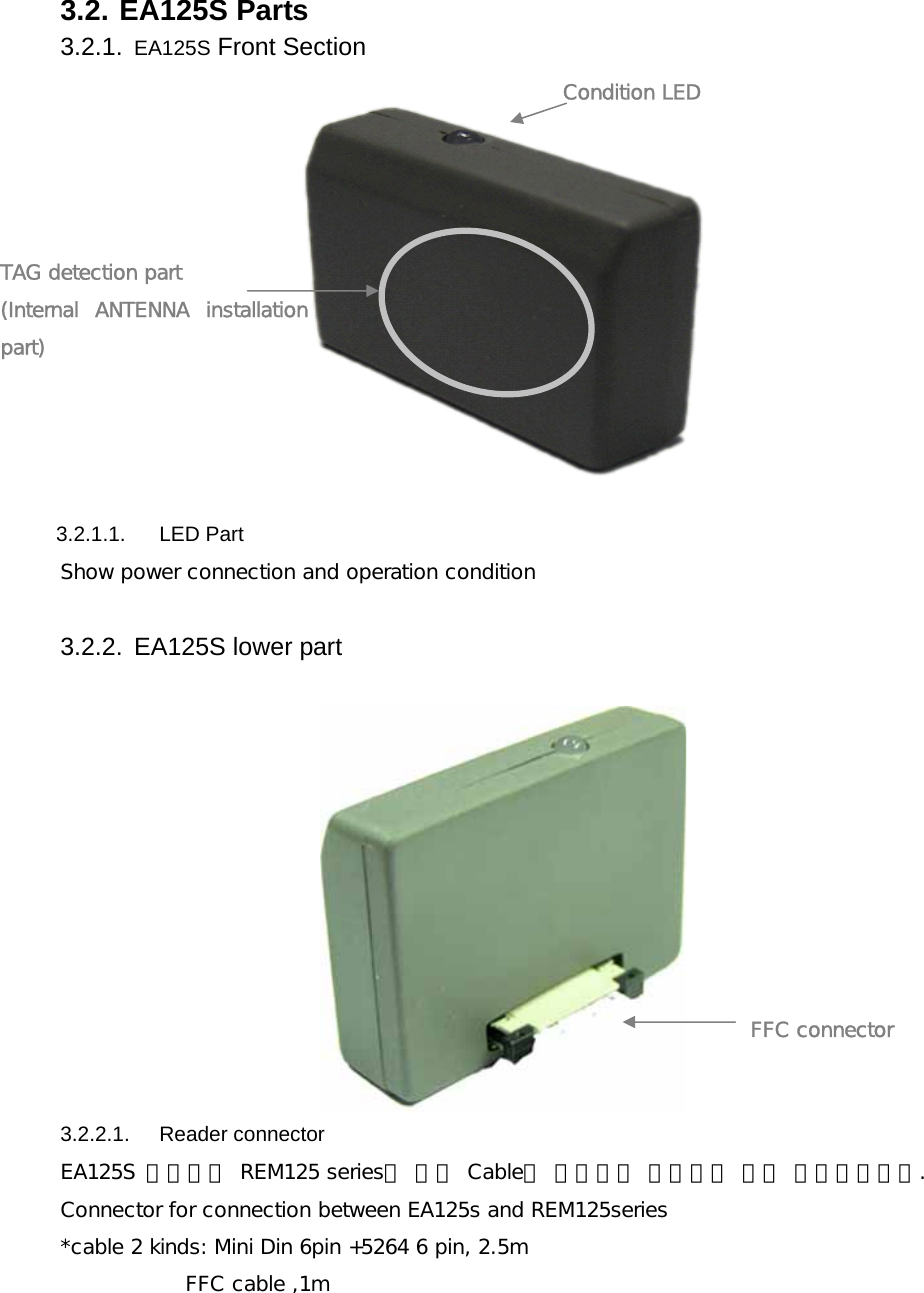 3.2. EA125S Parts 3.2.1.  EA125S Front Section      3.2.1.1.  LED Part Show power connection and operation condition   3.2.2.  EA125S lower part   3.2.2.1.   Reader connector  EA125S 안테나와 REM125 series를 전용 Cable을 사용하여 접속하기 위한 커넥터입니다. Connector for connection between EA125s and REM125series *cable 2 kinds: Mini Din 6pin +5264 6 pin, 2.5m             FFC cable ,1m    TAG detection part  (Internal  ANTENNA  installation part) Condition LED FFC connector  