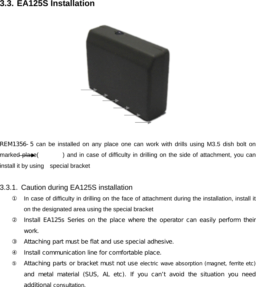3.3. EA125S Installation    REM1356-5 can be installed on any place one can work with drills using M3.5 dish bolt on marked place(        ) and in case of difficulty in drilling on the side of attachment, you can install it by using    special bracket  3.3.1.  Caution during EA125S installation ① In case of difficulty in drilling on the face of attachment during the installation, install it on the designated area using the special bracket  ② Install EA125s Series on the place where the operator can easily perform their work. ③ Attaching part must be flat and use special adhesive.   ④ Install communication line for comfortable place. ⑤ Attaching parts or bracket must not use electric wave absorption (magnet, ferrite etc) and metal material (SUS, AL etc). If you can&rsquo;t avoid the situation  you  need additional consultation.         